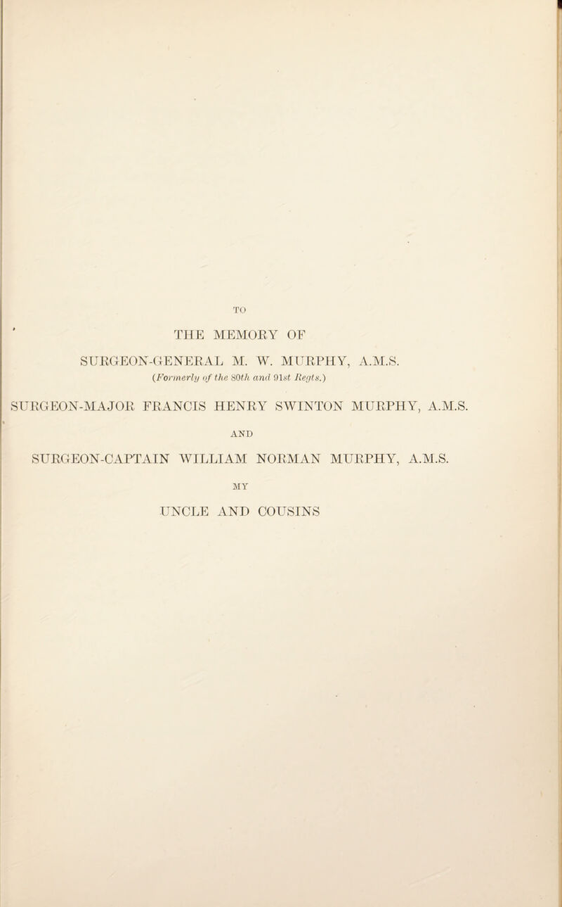 TO THE MEMORY OF SURGEON-GENERAL M. W. MURPHY, A.M.S. {Formerly of the 80th and 91 at Reyts.) SURGEON-MAJOR FRANCIS HENRY SWINTON MURPHY, A.M.S. AND SURGEON-CAPTAIN WILLIAM NORMAN MURPHY, A.M.S. MY UNCLE AND COUSINS