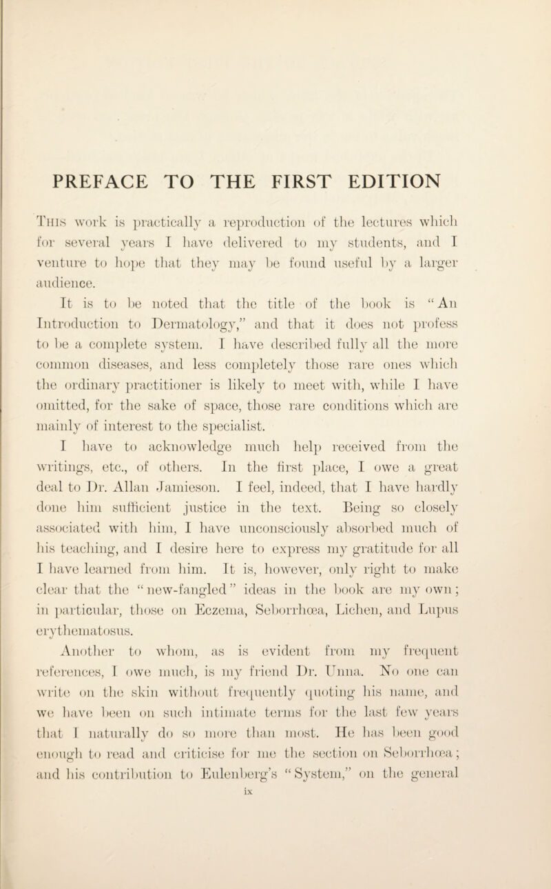 This work is practically a reproduction of the lectures which for several years I have delivered to my students, and I venture to hope that they may he found useful by a larger audience. It is to he noted that the title of the book is “ An Introduction to Dermatology,” and that it does not profess to be a complete system. I have described fully all the more common diseases, and less completely those rare ones which the ordinary practitioner is likely to meet with, while I have omitted, for the sake of space, those rare conditions which are mainly of interest to the specialist. I have to acknowledge much help received from the writings, etc., of others. In the first place, I owe a great deal to Dr. Allan Jamieson. I feel, indeed, that I have hardly done him sufficient justice in the text. Being so closely associated with him, I have unconsciously absorbed much of his teaching, and I desire here to express my gratitude for all I have learned from him. It is, however, only right to make clear that the “ new-fangled ” ideas in the hook are my own; in particular, those on Eczema, Seborrhcea, Lichen, and Lupus erythematosus. Another to whom, as is evident from my frequent references, I owe much, is my friend Dr. Lima. Ho one can write on the skin without frequently quoting his name, and we have heen on such intimate terms for the last few years that I naturally do so more than most. He has been good enough to read and criticise for me the section on Seborrhcea; and his contribution to Eulenberg’s “System,” on the general