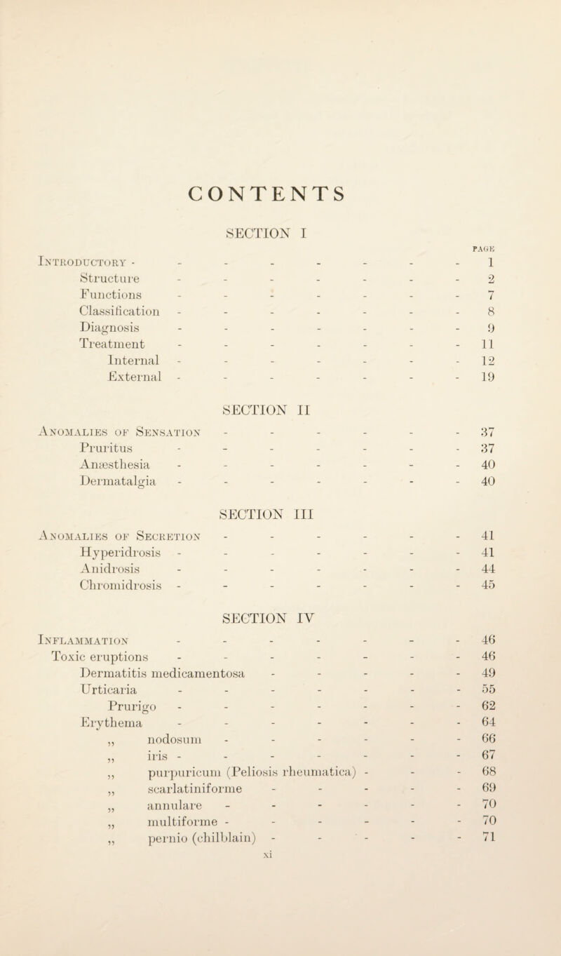 CONTENTS SECTION I Introductory ------ Structure - Functions - Classification - Diagnosis - Treatment - Internal - External - SECTION II Anomalies of Sensation - Pruritus - Anaesthesia - Dermatalgia - SECTION III Anomalies of Secretion - Hyperidrosis - Anidrosis - - - - - Chromidrosis - SECTION IV Inflammation - Toxic eruptions - Dermatitis medicamentosa Urticaria - Prurigo - - - - - Erythema - ,, nodosum - „ iris - - - - ,, purpuricum (Peliosis rheumatica) - ,, scarlatiniforme - „ annulare - - - - ,, multiforme - ,, pernio (chilblain) PAGE 1 2 7 8 9 11 12 19 37 37 40 40 - 41 41 44 - 45 46 46 49 55 62 64 66 67 68 69 70 70 71