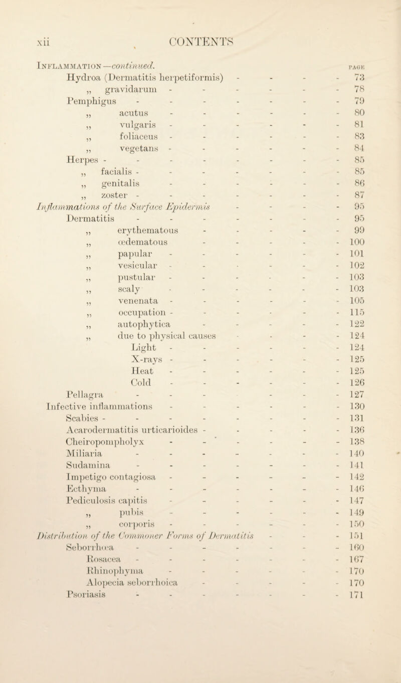 Inflammation —continued. Hydroa (Dermatitis herpetiformis) ,, gravidarum - Pemphigus - ,, acutus - ,, vulgaris ,, foliaceus „ vegetans - Herpes ----- ,, facialis - ,, genitalis „ zoster - - - - Inflammations of the Surface Epidermis Dermatitis - ,, erythematous „ oedematous ,, papular ,, vesicular ,, pustular „ scaly ,, venenata ,, occupation - ,, autophytica „ due to physical causes Light X-rays - Heat Cold Pellagra Infective inflammations Scabies ----- Acarodermatitis urticarioides - Cheiropompholyx Miliaria - Sudamina - Impetigo contagiosa - - - Ecthyma - - - - Pediculosis capitis ,, pubis ,, corporis Distribution of the Commoner Forms of Dermatitis Seborrhcea - - - - Posacea - Ivhinophyma Alopecia seborrhoica Psoriasis PA OK 73 78 79 80 81 83 84 85 85 86 87 95 95 99 100 101 102 103 103 105 115 122 124 124 125 125 126 127 130 131 136 138 140 141 142 146 147 149 150 151 160 167 170 170 171
