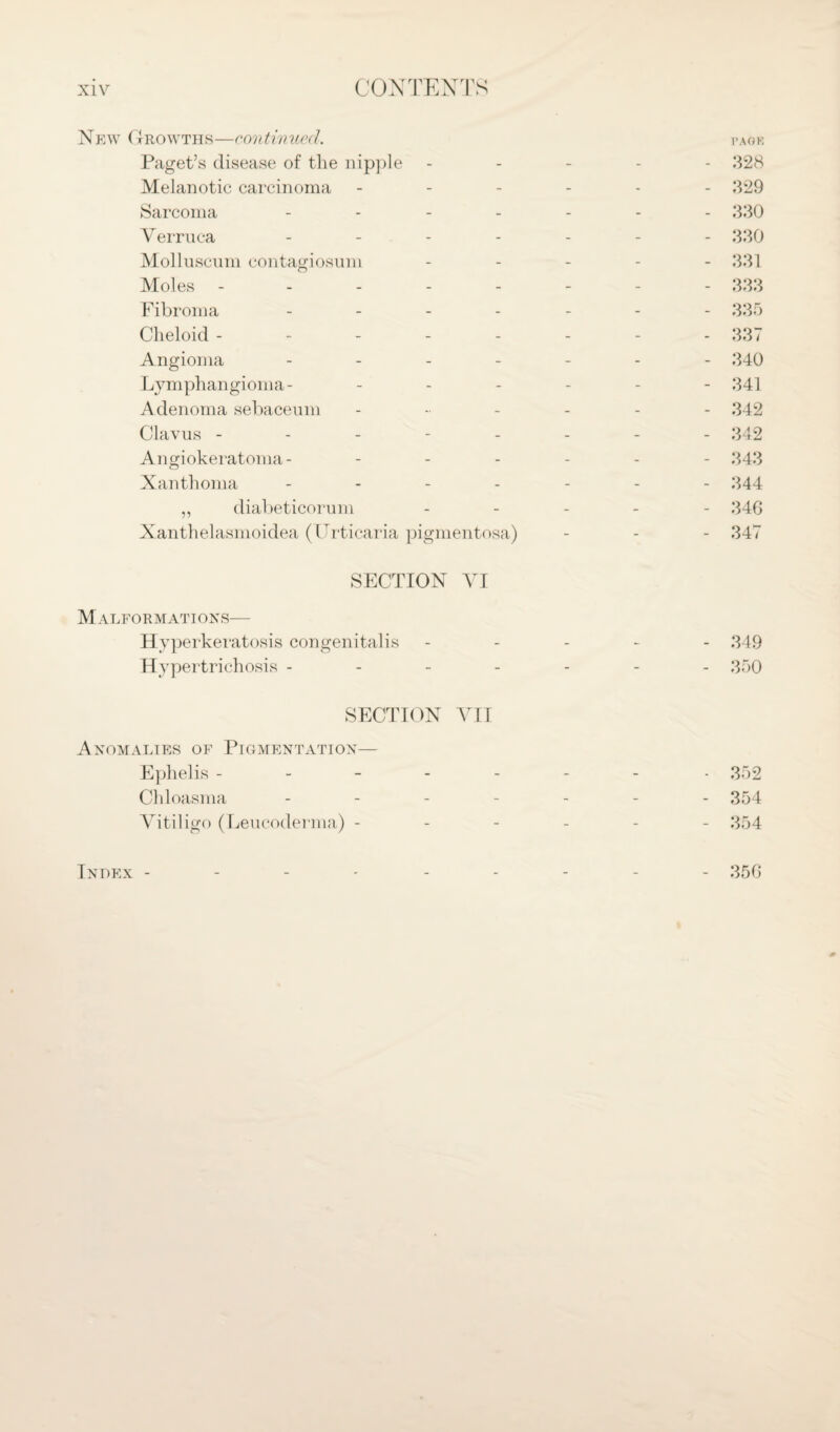 New Growths—continued. page Paget’s disease of the nipple ----- 328 Melanotic carcinoma ------ 329 Sarcoma ------- 330 Verruca ------- 330 Molluscum contagiosum ----- 331 Moles -------- 333 Fibroma ------- 335 Cheloid -------- 337 Angioma ------- 340 Lymphangioma- ------ 341 Adenoma sebaceum ------ 342 Clavus -------- 342 Angiokeratoma- ------ 343 Xanthoma ------- 344 ,, diabeticorum ----- 340 Xanthelasmoidea (Urticaria pigmentosa) - - - 347 SECTION VI Malformations— Hyperkeratosis congenitalis ----- 349 Hypertrichosis ------- 350 SECTION VII Anomalies of Pigmentation— Ephelis ------- - 352 Chloasma ------- 354 Vitiligo (Leucoderma) ------ 354 Index - 350