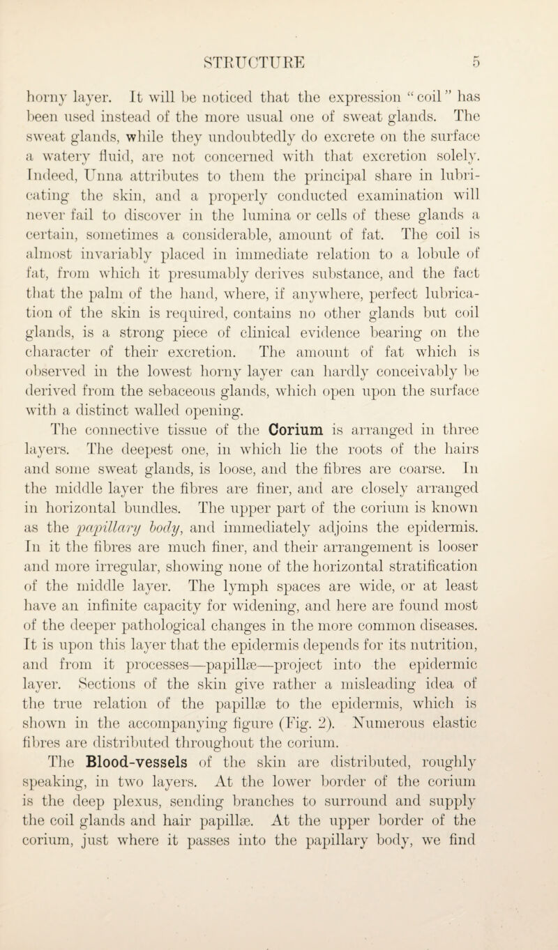 horny layer. It will be noticed that the expression “ coil ” has been used instead of the more usual one of sweat glands. The sweat glands, while they undoubtedly do excrete on the surface a watery fluid, are not concerned with that excretion solely. Indeed, Unna attributes to them the principal share in lubri¬ cating the skin, and a properly conducted examination will never fail to discover in the lumina or cells of these glands a certain, sometimes a considerable, amount of fat. The coil is almost invariably placed in immediate relation to a lobule of fat, from which it presumably derives substance, and the fact that the palm of the hand, where, if anywhere, perfect lubrica¬ tion of the skin is required, contains no other glands but coil glands, is a strong piece of clinical evidence bearing on the character of their excretion. The amount of fat which is observed in the lowest horny layer can hardly conceivably be derived from the sebaceous glands, which open upon the surface with a distinct walled opening. The connective tissue of the Corium is arranged in three layers. The deepest one, in which lie the roots of the hairs and some sweat glands, is loose, and the fibres are coarse. In the middle layer the fibres are finer, and are closely arranged in horizontal bundles. The upper part of the corium is known as the papillary body, and immediately adjoins the epidermis. In it the fibres are much finer, and their arrangement is looser and more irregular, showing none of the horizontal stratification of the middle layer. The lymph spaces are wide, or at least have an infinite capacity for widening, and here are found most of the deeper pathological changes in the more common diseases. It is upon this layer that the epidermis depends for its nutrition, and from it processes—papillae—project into the epidermic layer. Sections of the skin give rather a misleading idea of the true relation of the papillae to the epidermis, which is shown in the accompanying figure (Fig. 2). Numerous elastic fibres are distributed throughout the corium. The Blood-vessels of the skin are distributed, roughly speaking, in two layers. At the lower border of the corium is the deep plexus, sending branches to surround and supply the coil glands and hair papillae. At the upper border of the corium, just where it passes into the papillary body, we find
