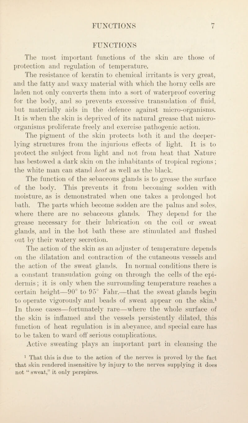 FUNCTIONS i FUNCTIONS Uie most important functions of the skin are those of protection and regulation of temperature. The resistance of keratin to chemical irritants is very great, and the fatty and waxy material with which the horny cells are laden not only converts them into a sort of waterproof covering for the body, and so prevents excessive transudation of fluid, but materially aids in the defence against micro-organisms. It is when the skin is deprived of its natural grease that micro¬ organisms proliferate freely and exercise pathogenic action. The pigment of the skin protects both it and the deeper- lying structures from the injurious effects of light. It is to protect the subject from light and not from heat that Nature has bestowed a dark skin on the inhabitants of tropical regions; the white man can stand liecit as well as the black. The function of the sebaceous glands is to grease the surface of the body. This prevents it from becoming sodden with moisture, as is demonstrated when one takes a prolonged hot bath. The parts which become sodden are the palms and soles, where there are no sebaceous glands. They depend for the grease necessary for their lubrication on the coil or sweat glands, and in the hot bath these are stimulated and flushed out by their watery secretion. The action of the skin as an adjuster of temperature depends on the dilatation and contraction of the cutaneous vessels and the action of the sweat glands. In normal conditions there is a constant transudation going on through the cells of the epi¬ dermis; it is only when the surrounding temperature reaches a certain height—90° to 95° Fahr.—that the sweat glands begin to operate vigorously and beads of sweat appear on the skin.1 In those cases—fortunately rare—where the whole surface of the skin is inflamed and the vessels persistently dilated, this function of heat regulation is in abeyance, and special care has to be taken to ward off serious complications. Active sweating plays an important part in cleansing the 1 That this is due to the action of the nerves is proved by the fact that skin rendered insensitive by injury to the nerves supplying it does not “ sweat,” it only perspires.