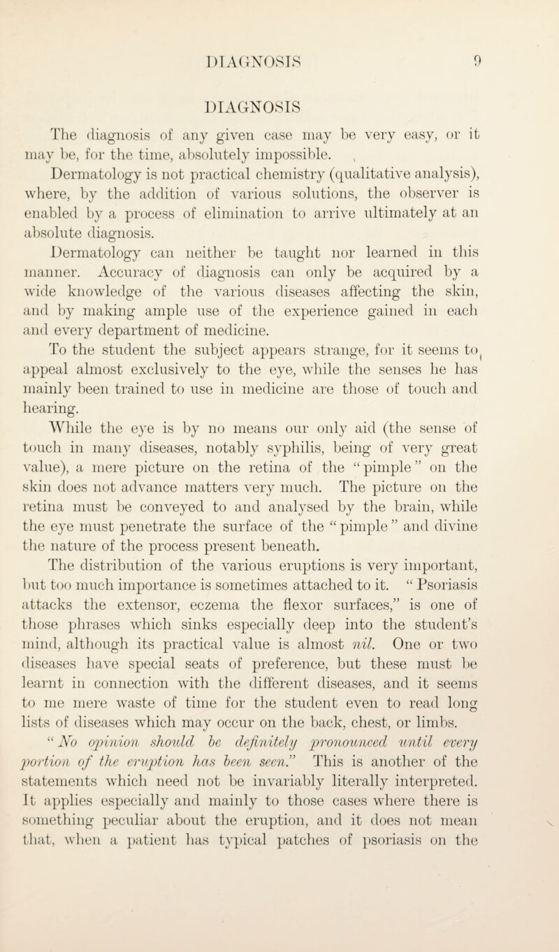 DIAGNOSIS The diagnosis of any given case may be very easy, or it may be, for the time, absolutely impossible. Dermatology is not practical chemistry (qualitative analysis), where, by the addition of various solutions, the observer is enabled by a process of elimination to arrive ultimately at an absolute diagnosis. Dermatology can neither be taught nor learned in this manner. Accuracy of diagnosis can only be acquired by a wide knowledge of the various diseases affecting the skin, and by making ample use of the experience gained in each and every department of medicine. To the student the subject appears strange, for it seems to( appeal almost exclusively to the eye, while the senses he has mainly been trained to use in medicine are those of touch and hearing. While the eye is by no means our only aid (the sense of touch in many diseases, notably syphilis, being of very great value), a mere picture on the retina of the “ pimple ” on the skin does not advance matters very much. The picture on the retina must he conveyed to and analysed by the brain, while the eye must penetrate the surface of the “ pimple ” and divine the nature of the process present beneath. The distribution of the various eruptions is very important, but too much importance is sometimes attached to it. “ Psoriasis attacks the extensor, eczema the flexor surfaces,” is one of those phrases which sinks especially deep into the student’s mind, although its practical value is almost nil. One or two diseases have special seats of preference, but these must be learnt in connection with the different diseases, and it seems to me mere waste of time for the student even to read long lists of diseases which may occur on the back, chest, or limbs. “ No opinion should be definitely pronounced until every portion of the eruption has been seen.” This is another of the statements which need not be invariably literally interpreted. It applies especially and mainly to those cases where there is something peculiar about the eruption, and it does not mean that, when a patient has typical patches of psoriasis on the