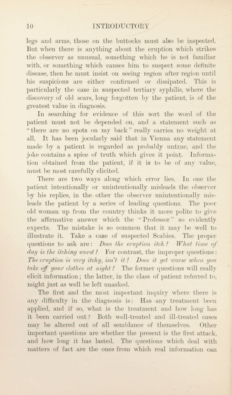 legs and arms, those on the buttocks must also be inspected. But when there is anything about the eruption which strikes the observer as unusual, something which lie is not familiar with, or something which causes him to suspect some definite disease, then he must insist on seeing region after region until his suspicions are either confirmed or dissipated. This is particularly the case in suspected tertiary syphilis, where the discovery of old scars, long forgotten by the patient, is of the greatest value in diagnosis. In searching for evidence of this sort the word of the patient must not be depended on, and a statement such as “ there are no spots on my back ” really carries no weight at all. It has been jocularly said that in Vienna any statement made by a patient is regarded as probably untrue, and the joke contains a spice of truth which gives it point. Informa¬ tion obtained from the patient, if it is to be of any value, must be most carefully elicited. There are two ways along which error lies. In one the patient intentionally or unintentionally misleads the observer by his replies, in the other the observer unintentionally mis¬ leads the patient by a series of leading questions. The poor old woman up from the country thinks it more polite to give the affirmative answer which the “ Professor ” so evidently expects. The mistake is so common that it may be well to illustrate it. Take a case of suspected Scabies. The proper questions to ask are: Does the eruption itch ? What time of day is the itehiny worst ? For contrast, the improper questions : The eruption is very itchy, isn’t it ? Does it yet worse when you take off your clothes at niyht ? The former questions will really elicit information; the latter, in the class of patient referred to, might just as well be left unasked. The first and the most important inquiry where there is any difficulty in the diagnosis is: Has any treatment been applied, and if so, what is the treatment and how long has it been carried out ? Both well-treated and ill-treated cases may be altered out of all semblance of themselves. Other important questions are whether the present is the first attack, and how long it has lasted. The questions which deal with matters of fact are the ones from which real information can