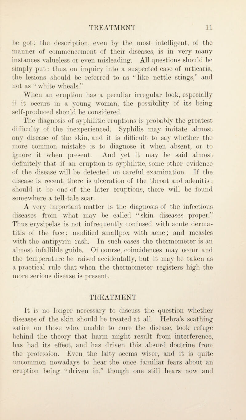 be got; the description, even by the most intelligent, of the manner of commencement of their diseases, is in very many instances valueless or even misleading. All questions should be simply put: thus, on inquiry into a suspected case of urticaria, the lesions should be referred to as “ like nettle stings,” and not as “ white wheals.” When an eruption has a peculiar irregular look, especially if it occurs in a young woman, the possibility of its being self-produced should be considered. Tiie diagnosis of syphilitic eruptions is probably the greatest difficulty of the inexperienced. Syphilis may imitate almost any disease of the skin, and it is difficult to sav whether the more common mistake is to diagnose it when absent, or to ignore it when present. And yet it may lie said almost definitely that if an eruption is syphilitic, some other evidence of the disease will be detected on careful examination. If the disease is recent, there is ulceration of the throat and adenitis ; should it lie one of the later eruptions, there will lie found somewhere a tell-tale scar. A very important matter is the diagnosis of the infectious diseases from what may be called “skin diseases proper.” Thus erysipelas is not infrequently confused with acute derma¬ titis of the face; modified smallpox with acne; and measles with the anti pyrin rash. In such cases the thermometer is an almost infallible guide. Of course, coincidences may occur and the temperature be raised accidentally, but it may lie taken as a practical rule that when the thermometer registers high the more serious disease is present. TKEATMENT It is no longer necessary to discuss the question whether diseases of the skin should be treated at all. Hebra’s scathing satire on those who, unable to cure the disease, took refuge behind the theory that harm might result from interference, has had its effect, and has driven this absurd doctrine from the profession. Even the laity seems wiser, and it is quite uncommon nowadays to hear the once familiar fears about an eruption being “driven in,” though one still hears now and