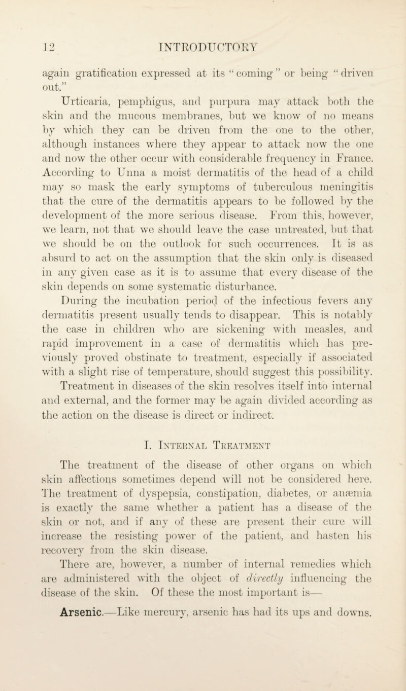 again gratification expressed at its “coming” or being “driven out.” Urticaria, pemphigus, and purpura may attack both the skin and the mucous membranes, but we know of no means by which they can be driven from the one to the other, although instances where they appear to attack now the one and now the other occur with considerable frequency in France. According to Unna a moist dermatitis of the head of a child may so mask the early symptoms of tuberculous meningitis that the cure of the dermatitis appears to be followed by the development of the more serious disease. From this, however, we learn, not that we should leave the case untreated, but that we should be on the outlook for such occurrences. It is as absurd to act on the assumption that the skin only is diseased in any given case as it is to assume that every disease of the skin depends on some systematic disturbance. During the incubation period of the infectious fevers any dermatitis present usually tends to disappear. This is notably the case in children who are sickening with measles, and rapid improvement in a case of dermatitis which has pre¬ viously proved obstinate to treatment, especially if associated with a slight rise of temperature, should suggest this possibility. Treatment in diseases of the skin resolves itself into internal and external, and the former may be again divided according as the action on the disease is direct or indirect. I. Internal Treatment The treatment of the disease of other organs on which skin affections sometimes depend will not be considered here. The treatment of dyspepsia, constipation, diabetes, or anaemia is exactly the same whether a patient has a disease of the skin or not, and if any of these are present their cure will increase the resisting power of the patient, and hasten his recovery from the skin disease. There are, however, a number of internal remedies which are administered with the object of directly influencing the disease of the skin. Of these the most important is— Arsenic.—Like mercury, arsenic has had its ups and downs.