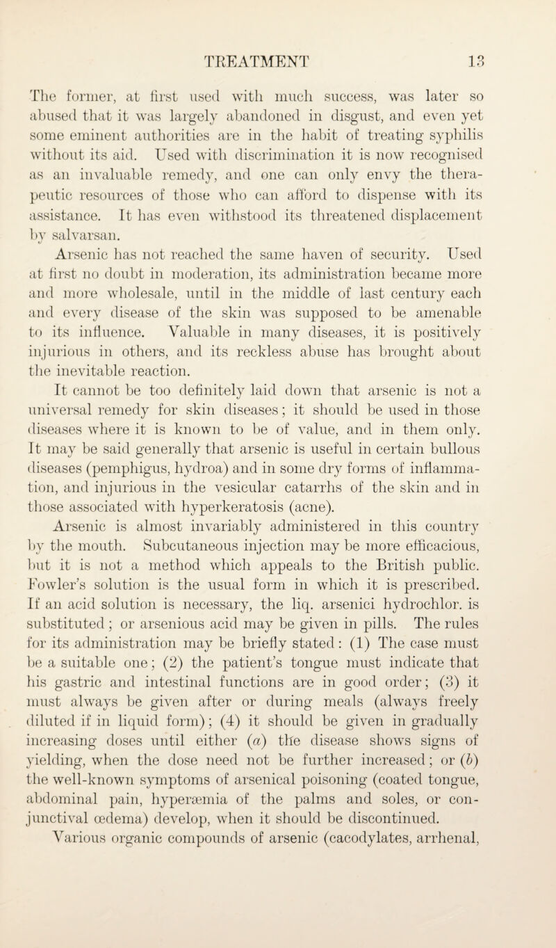 The former, at first used with much success, was later so abused that it was largely abandoned in disgust, and even yet some eminent authorities are in the habit of treating syphilis without its aid. Used with discrimination it is now recognised as an invaluable remedy, and one can only envy the thera¬ peutic resources of those who can afford to dispense with its assistance. It has even withstood its threatened displacement by salvarsan. Arsenic has not reached the same haven of security. Used at first no doubt in moderation, its administration became more and more wholesale, until in the middle of last century each and every disease of the skin was supposed to be amenable to its influence. Valuable in many diseases, it is positively injurious in others, and its reckless abuse has brought about the inevitable reaction. It cannot be too definitely laid down that arsenic is not a universal remedy for skin diseases; it should be used in those diseases where it is known to be of value, and in them only. It may be said generally that arsenic is useful in certain bullous diseases (pemphigus, hydroa) and in some dry forms of inflamma¬ tion, and injurious in the vesicular catarrhs of the skin and in those associated with hyperkeratosis (acne). Arsenic is almost invariably administered in this country by the mouth. Subcutaneous injection may be more efficacious, but it is not a method which appeals to the British public. Fowler’s solution is the usual form in which it is prescribed. If an acid solution is necessary, the liq. arsenici hydrochlor. is substituted ; or arsenious acid may be given in pills. The rules for its administration may be briefly stated: (1) The case must be a suitable one; (2) the patient’s tongue must indicate that his gastric and intestinal functions are in good order; (3) it must always be given after or during meals (always freely diluted if in liquid form); (4) it should be given in gradually increasing doses until either (a) the disease shows signs of yielding, when the dose need not be further increased; or (b) the well-known symptoms of arsenical poisoning (coated tongue, abdominal pain, hyperaemia of the palms and soles, or con¬ junctival oedema) develop, when it should be discontinued. Various organic compounds of arsenic (cacodylates, arrhenal,