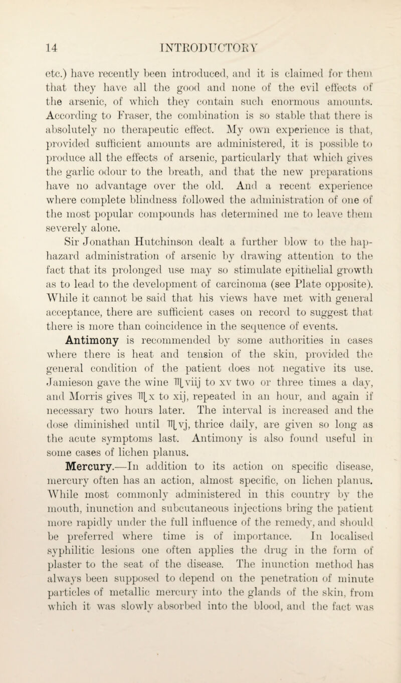 etc.) have recently been introduced, and it is claimed for them that they have all the good and none of the evil effects of the arsenic, of which they contain such enormous amounts. According to Fraser, the combination is so stable that there is absolutely no therapeutic effect. My own experience is that, provided sufficient amounts are administered, it is possible to produce all the effects of arsenic, particularly that which gives the garlic odour to the breath, and that the new preparations have no advantage over the old. And a recent experience where complete blindness followed the administration of one of the most popular compounds has determined me to leave them severely alone. Sir Jonathan Hutchinson dealt a further blow to the hap¬ hazard administration of arsenic by drawing attention to the fact that its prolonged use may so stimulate epithelial growth as to lead to the development of carcinoma (see Plate opposite). While it cannot be said that his views have met with general acceptance, there are sufficient cases on record to suggest that there is more than coincidence in the sequence of events. Antimony is recommended by some authorities in cases where there is heat and tension of the skin, provided the general condition of the patient does not negative its use. Jamieson gave the wine Tipviij to xv two or three times a day, and Morris gives Tf[x to xij, repeated in an hour, and again if necessary two hours later. The interval is increased and the dose diminished until TT[vj, thrice daily, are given so long as the acute symptoms last. Antimony is also found useful in some cases of lichen planus. Mercury.—In addition to its action on specific disease, mercury often has an action, almost specific, on lichen planus. While most commonly administered in this country by the mouth, inunction and subcutaneous injections bring the patient more rapidly under the full influence of the remedy, and should be preferred where time is of importance. In localised syphilitic lesions one often applies the drug in the form of plaster to the seat of the disease. The inunction method has always been supposed to depend on the penetration of minute particles of metallic mercury into the glands of the skin, from which it was slowly absorbed into the blood, and the fact was