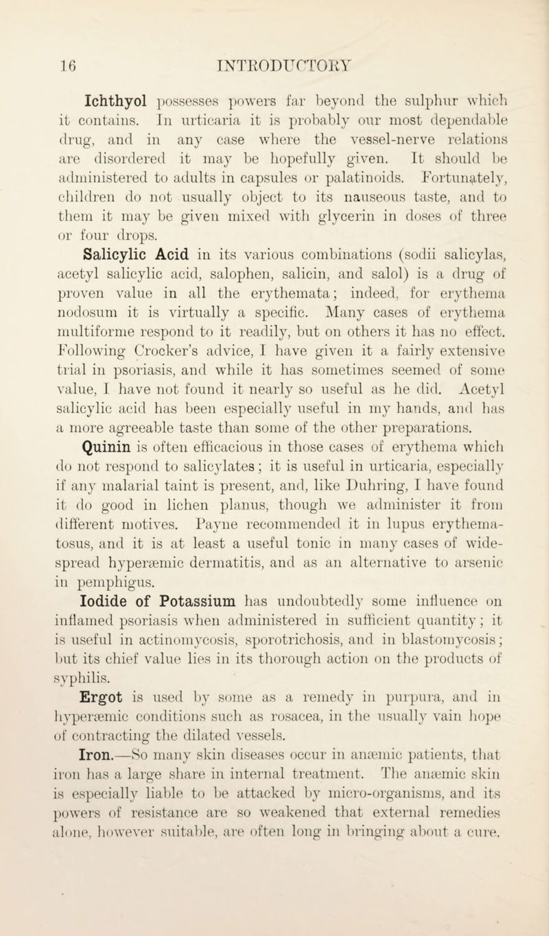 Ichthyol possesses powers far beyond the sulphur which it contains. In urticaria it is probably our most dependable drug, and in any case where the vessel-nerve relations are disordered it may be hopefully given. It should be administered to adults in capsules or palatinoids. Fortunately, children do not usually object to its nauseous taste, and to them it may be given mixed with glycerin in doses of three or four drops. Salicylic Acid in its various combinations (sodii salicylas, acetyl salicylic acid, salophen, salicin, and salol) is a drug of proven value in all the erythemata; indeed, for erythema nodosum it is virtually a specific. Many cases of erythema multiforme respond to it readily, but on others it has no effect. Following Crocker’s advice, I have given it a fairly extensive trial in psoriasis, and while it has sometimes seemed of some value, I have not found it nearly so useful as he did. Acetyl salicylic acid has been especially useful in my hands, and has a more agreeable taste than some of the other preparations. Quinin is often efficacious in those cases of erythema which do not respond to salicylates; it is useful in urticaria, especially if any malarial taint is present, and, like Duhring, I have found it do good in lichen planus, though we administer it from different motives. Payne recommended it in lupus erythema¬ tosus, and it is at least a useful tonic in many cases of wide¬ spread hyperaemic dermatitis, and as an alternative to arsenic in pemphigus. Iodide of Potassium has undoubtedly some influence on inflamed psoriasis when administered in sufficient quantity; it is useful in actinomycosis, sporotrichosis, and in blastomycosis; but its chief value lies in its thorough action on the products of syphilis. Ergot is used by some as a remedy in purpura, and in hypersemic conditions such as rosacea, in the usually vain hope of contracting the dilated vessels. Iron.—So many skin diseases occur in anaemic patients, that iron has a large share in internal treatment. The anaemic skin is especially liable to be attacked by micro-organisms, and its powers of resistance are so weakened that external remedies alone, however suitable, are often long in bringing about a cure.