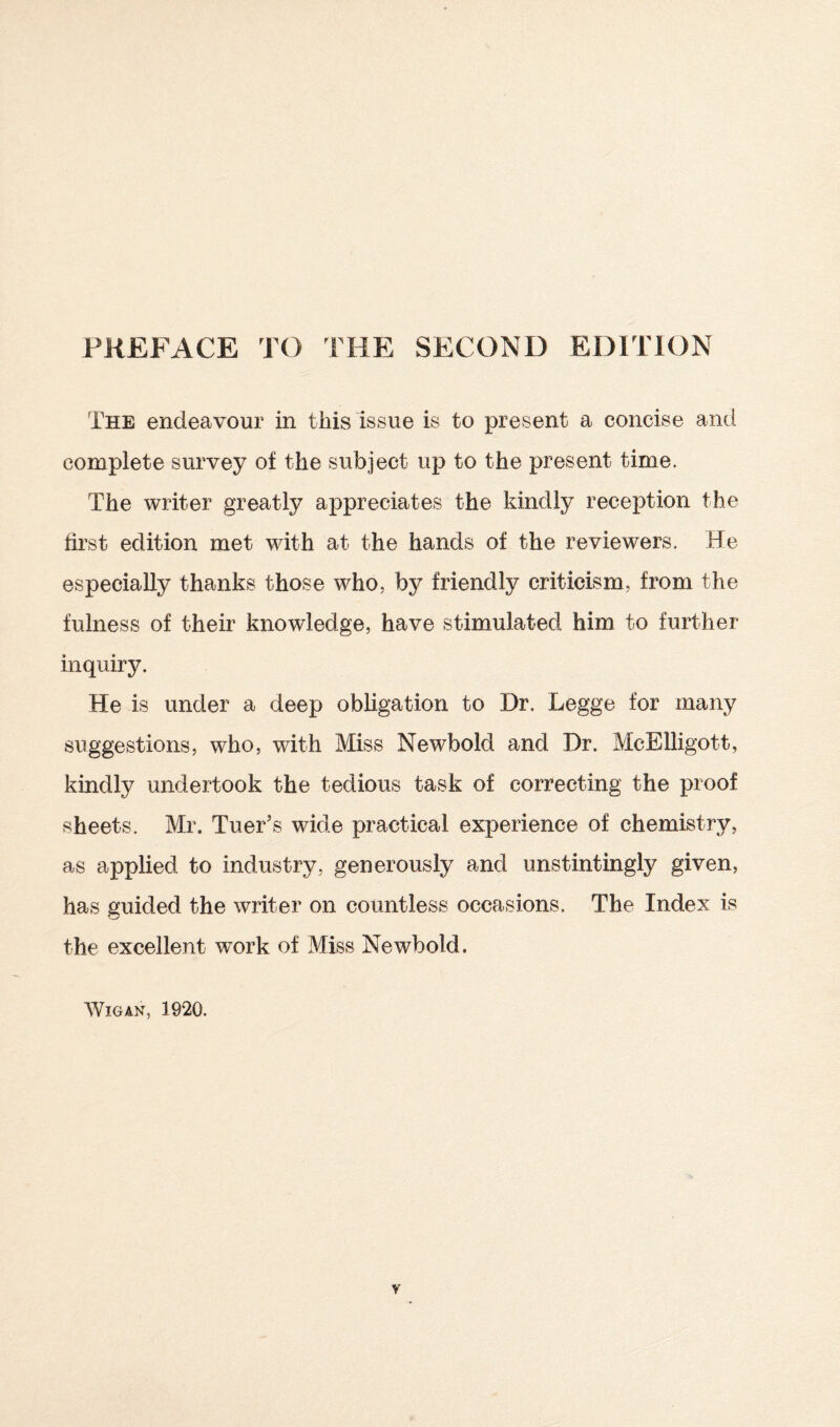 The endeavour in this issue is to present a concise and complete survey of the subject up to the present time. The writer greatly appreciates the kindly reception the first edition met with at the hands of the reviewers. He especially thanks those who, by friendly criticism, from the fulness of their knowledge, have stimulated him to further inquiry. He is under a deep obligation to Dr. Legge for many suggestions, who, with Miss Newbold and Dr. McElligott, kindly undertook the tedious task of correcting the proof sheets. Mr. Tuer’s wide practical experience of chemistry, as applied to industry, generously and unstintingly given, has guided the writer on countless occasions. The Index is the excellent work of Miss Newbold.