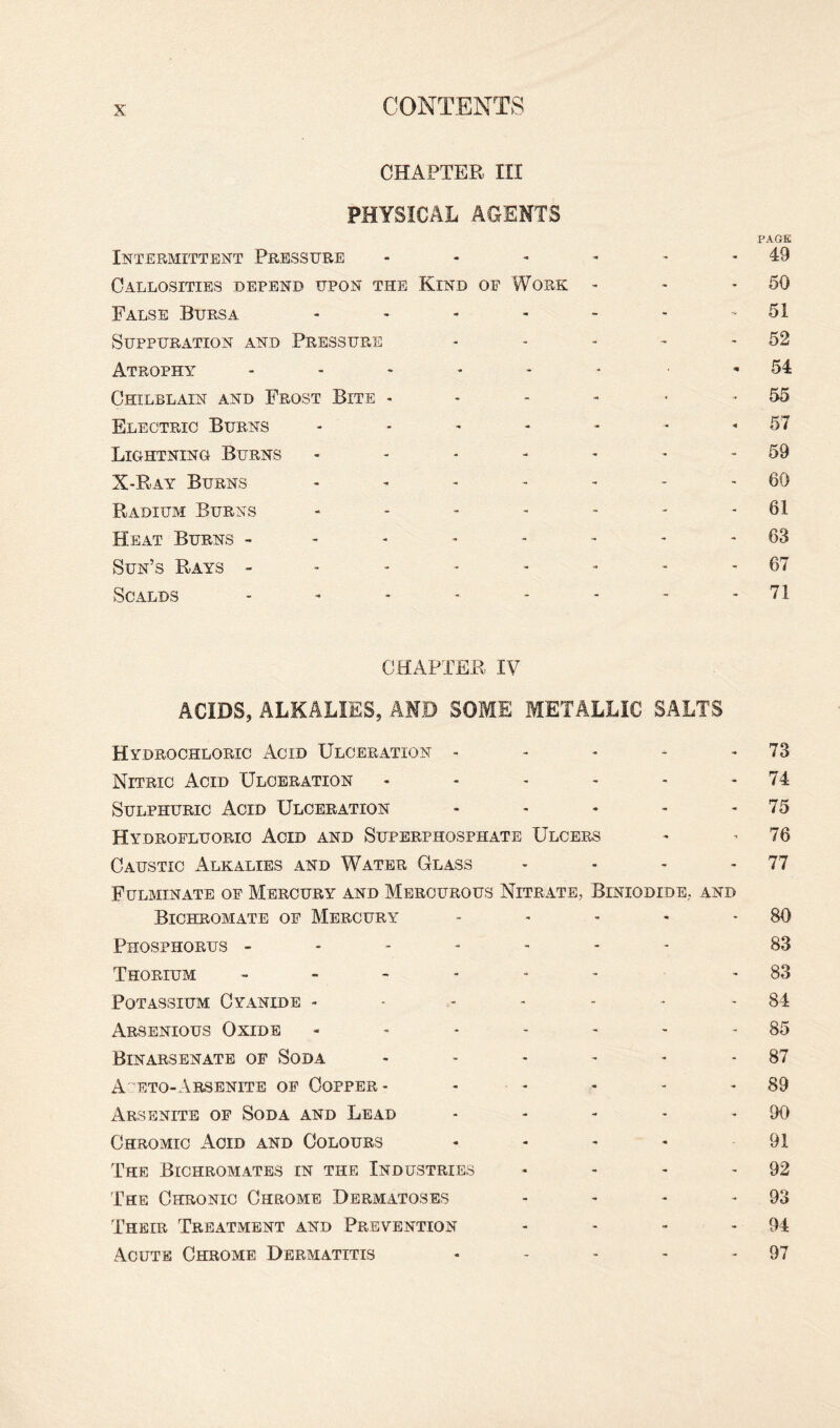 CHAPTER III PHYSICAL AGENTS PAGE Intermittent Pressure - - - - - - 49 Callosities depend upon the Kind of Work - - - 50 False Bursa - * - - - - 51 Suppuration and Pressure - * - - - 52 Atrophy ...... 54 Chilblain and Frost Bite - * -55 Electric Burns - - - - - - -57 Lightning Burns - - - - - * - 59 X-Ray Burns - - - - - - - 60 Radium Burns - - - - - - - 61 Heat Burns - - - - - - - 63 Sun’s Rays -------- 67 Scalds ........ 71 CHAPTER IV ACIDS, ALKALIES, AMD SOME METALLIC SALTS Hydrochloric Acid Ulceration - - - - 73 Nitric Acid Ulceration - - - - - 74 Sulphuric Acid Ulceration - - - - - 75 Hydrofluoric Acid and Superphosphate Ulcers - -76 Caustic Alkalies and Water Glass - - - - 77 Fulminate of Mercury and Mercurous Nitrate, Biniodide, and Bichromate of Mercury - - - - 80 Phosphorus ------- 83 Thorium ------ - 83 Potassium Cyanide - - - - - - -84 Arsenious Oxide - - - - - - 85 Binarsenate of Soda - - - - - 87 Aceto-Arsenite of Copper- - - - 89 Arsenite of Soda and Lead - - - - 90 Chromic Acid and Colours - - - - 91 The Bichromates in the Industries - - - - 92 The Chronic Chrome Dermatoses - - - 93 Their Treatment and Prevention - - - - 94 Acute Chrome Dermatitis - - - - 97