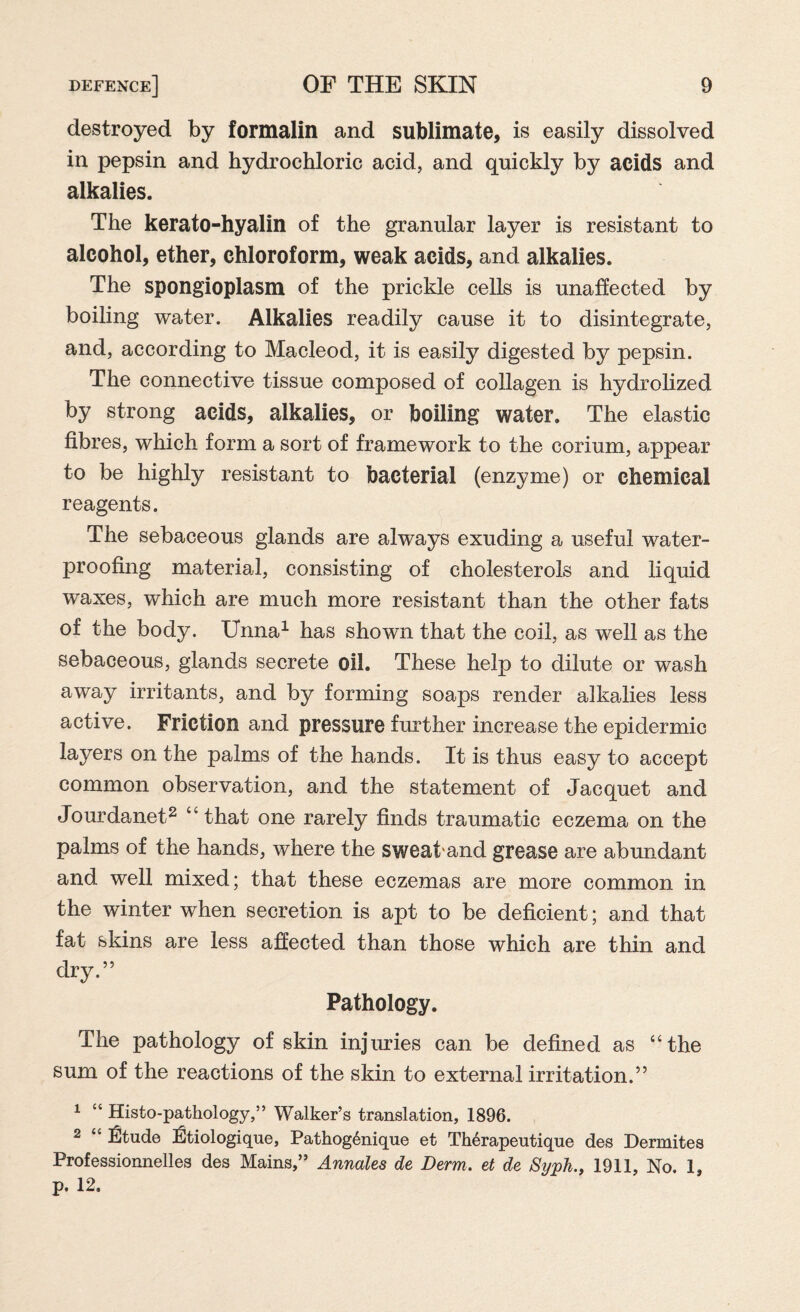destroyed by formalin and sublimate, is easily dissolved in pepsin and hydrochloric acid, and quickly by acids and alkalies. The kerato-hyalin of the granular layer is resistant to alcohol, ether, chloroform, weak acids, and alkalies. The spongioplasm of the prickle cells is unaffected by boiling water. Alkalies readily cause it to disintegrate, and, according to Macleod, it is easily digested by pepsin. The connective tissue composed of collagen is hydrolized by strong acids, alkalies, or boiling water. The elastic fibres, which form a sort of framework to the corium, appear to be highly resistant to bacterial (enzyme) or chemical reagents. The sebaceous glands are always exuding a useful water¬ proofing material, consisting of cholesterols and liquid waxes, which are much more resistant than the other fats of the body. Unna1 has shown that the coil, as well as the sebaceous, glands secrete oil. These help to dilute or wash away irritants, and by forming soaps render alkalies less active. Friction and pressure further increase the epidermic layers on the palms of the hands. It is thus easy to accept common observation, and the statement of Jacquet and Jourdanet2 “that one rarely finds traumatic eczema on the palms of the hands, where the sweaband grease are abundant and well mixed; that these eczemas are more common in the winter when secretion is apt to be deficient; and that fat skins are less affected than those which are thin and dry.” Pathology. The pathology of skin injuries can be defined as “the sum of the reactions of the skin to external irritation.” 1 “ Histo-pathology,” Walker’s translation, 1896. 2 “ IlJtude iStiologique, Pathog6nique et Th6rapeutique des Dermites Professionnelles des Mains,” Annales de Derm. et de Syph., 1911, No. 1, p. 12,
