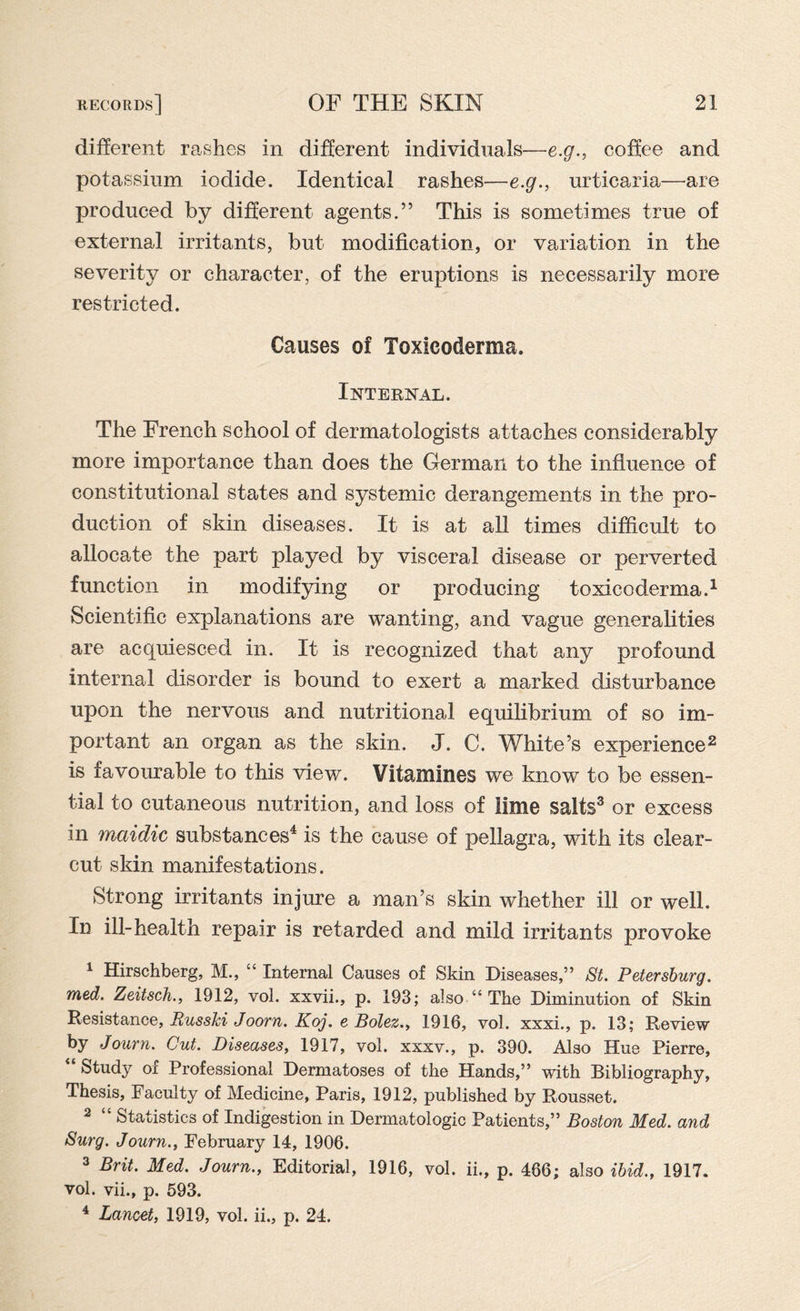 different rashes in different individuals—e.g., coffee and potassium iodide. Identical rashes—e.g., urticaria—are produced by different agents.” This is sometimes true of external irritants, but modification, or variation in the severity or character, of the eruptions is necessarily more restricted. Causes of Toxicoderma. Internal. The French school of dermatologists attaches considerably more importance than does the German to the influence of constitutional states and systemic derangements in the pro¬ duction of skin diseases. It is at all times difficult to allocate the part played by visceral disease or perverted function in modifying or producing toxicoderma.1 Scientific explanations are wanting, and vague generalities are acquiesced in. It is recognized that any profound internal disorder is bound to exert a marked disturbance upon the nervous and nutritional equilibrium of so im¬ portant an organ as the skin. J. C. White’s experience2 is favourable to this view. Vitamines we know to be essen¬ tial to cutaneous nutrition, and loss of lime salts3 or excess in mctidic substances4 is the cause of pellagra, with its clear- cut skin manifestations. Strong irritants injure a man’s skin whether ill or well. In ill-health repair is retarded and mild irritants provoke 1 Hirschberg, M., “ Internal Causes of Skin Diseases,” St. Petersburg, rued. Zeitsch., 1912, vol. xxvii., p. 193; also “ The Diminution of Skin Resistance, Russia Joorn. Koj. e Bolez., 1916, vol. xxxi., p. 13; Review by Journ. Cut. Diseases, 1917, vol. xxxv., p. 390. Also Hue Pierre, “ Study of Professional Dermatoses of the Hands,” with Bibliography, Thesis, Faculty of Medicine, Paris, 1912, published by Rousset. 2 “ Statistics of Indigestion in Dermatologic Patients,” Boston Med. and Surg. Journ., February 14, 1906. 3 Brit. Med. Journ., Editorial, 1916, vol. ii., p. 466; also ibid., 1917. vol. vii., p. 593. 4 Lancet, 1919, vol. ii., p. 24.