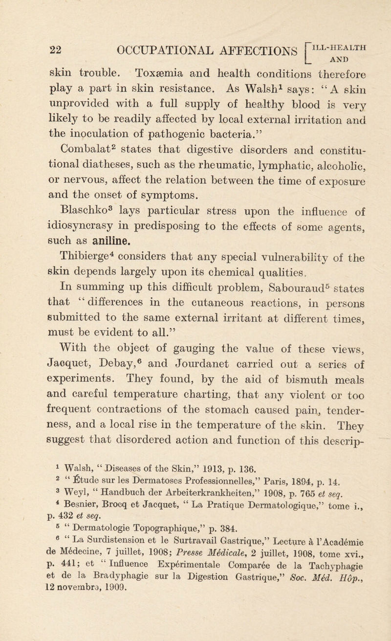L AND skin trouble. Toxsemia and health conditions therefore play a part in skin resistance. As Walsh1 says: “A skin unprovided with a full supply of healthy blood is very likely to be readily affected by local external irritation and the inoculation of pathogenic bacteria.” Combalat2 states that digestive disorders and constitu¬ tional diatheses, such as the rheumatic, lymphatic, alcoholic, or nervous, affect the relation between the time of exposure and the onset of symptoms. Blaschko3 lays particular stress upon the influence of idiosyncrasy in predisposing to the effects of some agents, such as aniline. Thibierge4 5 considers that any special vulnerability of the skin depends largely upon its chemical qualities. In summing up this difficult problem, Sabouraud6 states that “differences in the cutaneous reactions, in persons submitted to the same external irritant at different times, must be evident to all.” With the object of gauging the value of these views, Jacquet, Debay,6 and Jourdanet carried out a series of experiments. They found, by the aid of bismuth meals and careful temperature charting, that any violent or too frequent contractions of the stomach caused pain, tender¬ ness, and a local rise in the temperature of the skin. They suggest that disordered action and function of this descrip- 1 Walsh, “ Diseases of the Skin,” 1913, p. 136. 2 “ ^tucle sur les Dermatoses Professionnelles,” Paris, 1894, p. 14. 3 Weyl, “ Handbuch der Arbeiterkrankheiten,” 1908, p, 765 et seq. 4 Besnier, Brocq et Jacquet, “ La Pratique Dermatologique,” tome i., p. 432 et seq. 5 “ Dermatologie Topographique,” p. 384. 6 “ La Surdistension et le Surtravail Gastrique,” Lecture a l’Academie de M6decine, 7 juillet, 1908; Presse Medicate, 2 juillet, 1908, tome xvi., p. 441; et Influence Experimental Compar^e de la Tachyphagie et de la Bradyphagie sur la Digestion Gastrique,” Soc. Med. Hop., 12 novembre, 1909.