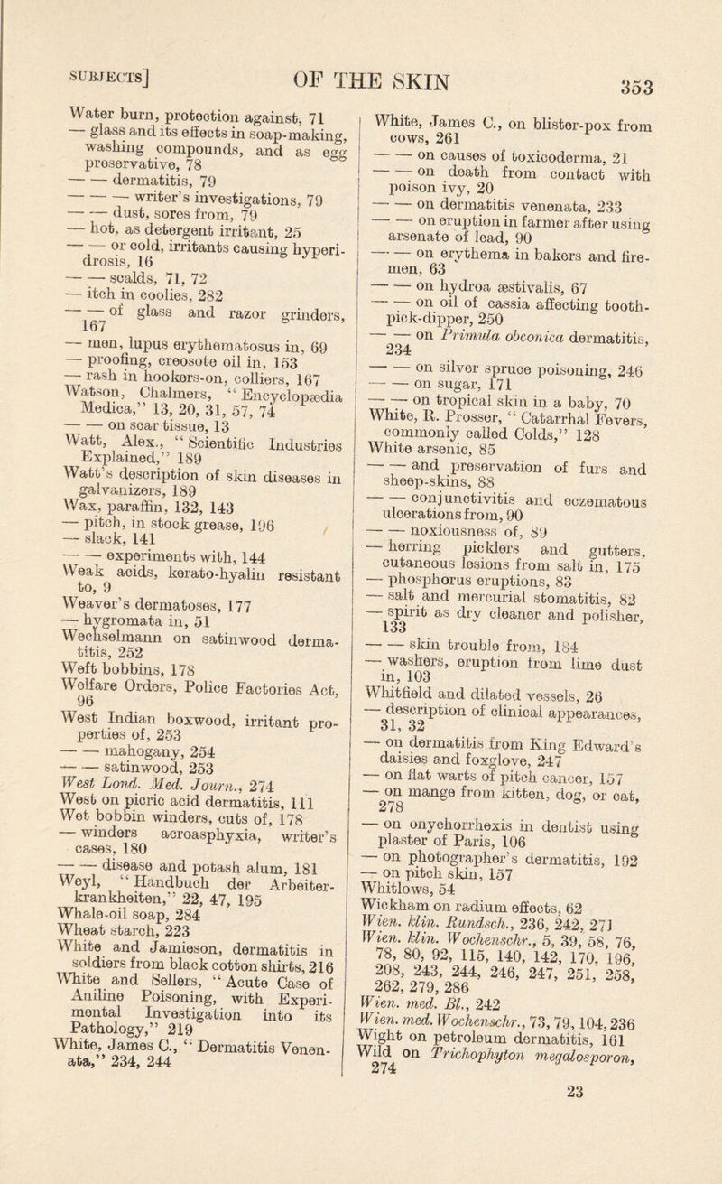 subjects] of THE SKIN 353 Water burn, protection against, 71 glass and, its effects in soap-making, washing compounds, and as egg preservative, 78 -dermatitis, 79 -writer’s investigations, 79 -dust, sores from, 79 — hot, as detergent irritant, 25 or cold, irritants causing hvneri- drosis, 16 -scalds, 71, 72 — itch in coolies, 282 of glass and razor grinders, 167 — men, lupus erythematosus in, 69 — proofing, creosote oil in, 153 — rash in hookers-on, colliers, 167 Watson, Chalmers, “ Encyclopedia Mediea,” 13, 20, 31, 57, 74 — — on scar tissue, 13 Watt, Alex,, “Scientific Industries Explained,” 189 Watt’s description of skin diseases in galvanizers, 189 Wax, paraffin, 132, 143 — pitch, in stock grease, 196 — slack, 141 — — experiments with, 144 Weak acids, kerato-hyalin resistant to, 9 Weaver’s dermatoses, 177 — hygromata in, 51 Wechselmann on satinwood derma¬ titis, 252 Weft bobbins, 178 Welfare Orders, Police Factories Act, 96 West Indian boxwood, irritant pro¬ perties of, 253 -- mahogany, 254 -satinwood, 253 West Lond. Med. Journ., 274 West on picric acid dermatitis, 111 Wet bobbin winders, cuts of, 178 winders acroasphyxia, writer’s cases, 180 disease and potash alum, 181 Weyl, Handbuch der Arbeiter- krankheiten,” 22, 47, 195 Whale-oil soap, 284 Wheat starch, 223 White and Jamieson, dermatitis in soldiers from black cotton shirts, 216 White and Sellers, “Acute Case of Aniline Poisoning, with Experi¬ mental Investigation into its Pathology,” 219 White, James C., “ Dermatitis Venen¬ ata,” 234, 244 White, James C., on blister-pox from cows, 261 -on causes of toxicoderma, 21 on death from contact with poison ivy, 20 -on dermatitis venenata, 233 on eruption in farmer after using arsenate of lead, 90 on erythema in bakers and fire¬ men, 63 -on hydroa aestivalis, 67 — on oil of cassia affecting tooth¬ pick-dipper, 250 on Primula obconica dermatitis, 234 on silver spruce poisoning, 246 -on sugar, 171 — T~ °n tropical skin in a baby, 70 White, R. Prosser, “ Catarrhal Fevers, commonly called Colds,” 128 White arsenic, 85 -and preservation of furs and sheep-skins, 88 conjunctivitis and eczematous ulcerations from, 90 -noxiousness of, 89 — herring picklers and gutters, cutaneous lesions from salt in, 175 — phosphorus eruptions, 83 — salt and mercurial stomatitis, 82 spirit as dry cleaner and polisher, 133 -skin trouble from, 184 — washers, eruption from lime dust in, 103 Whitfield and dilated vessels, 26 description of clinical appearances, 31, 32 — on dermatitis from King Edward's daisies and foxglove, 247 — on fiat warts of pitch cancer, 157 — °n mange from kitten, dog, or cat, — on onycnorrnexrs m dentist using plaster of Paris, 106 — on photographer’s dermatitis, 192 — on pitch skin, 157 Whitlows, 54 Wickham on radium effects, 62 Wien. klin. Rundsch., 236, 242, 27 J Wien. klin. Wochenschr., 5, 39, 58, 76 78, 80, 92, 115, 140, 142, 170, 196,’ 208, 243, 244, 246, 247, 251, 258, 262, 279, 286 Wien. med. Bl., 242 Wien. med. Wochenschr., 73, 79,104,236 Wight on petroleum dermatitis, 161 Wild on Trichophyton megalosporon, 23