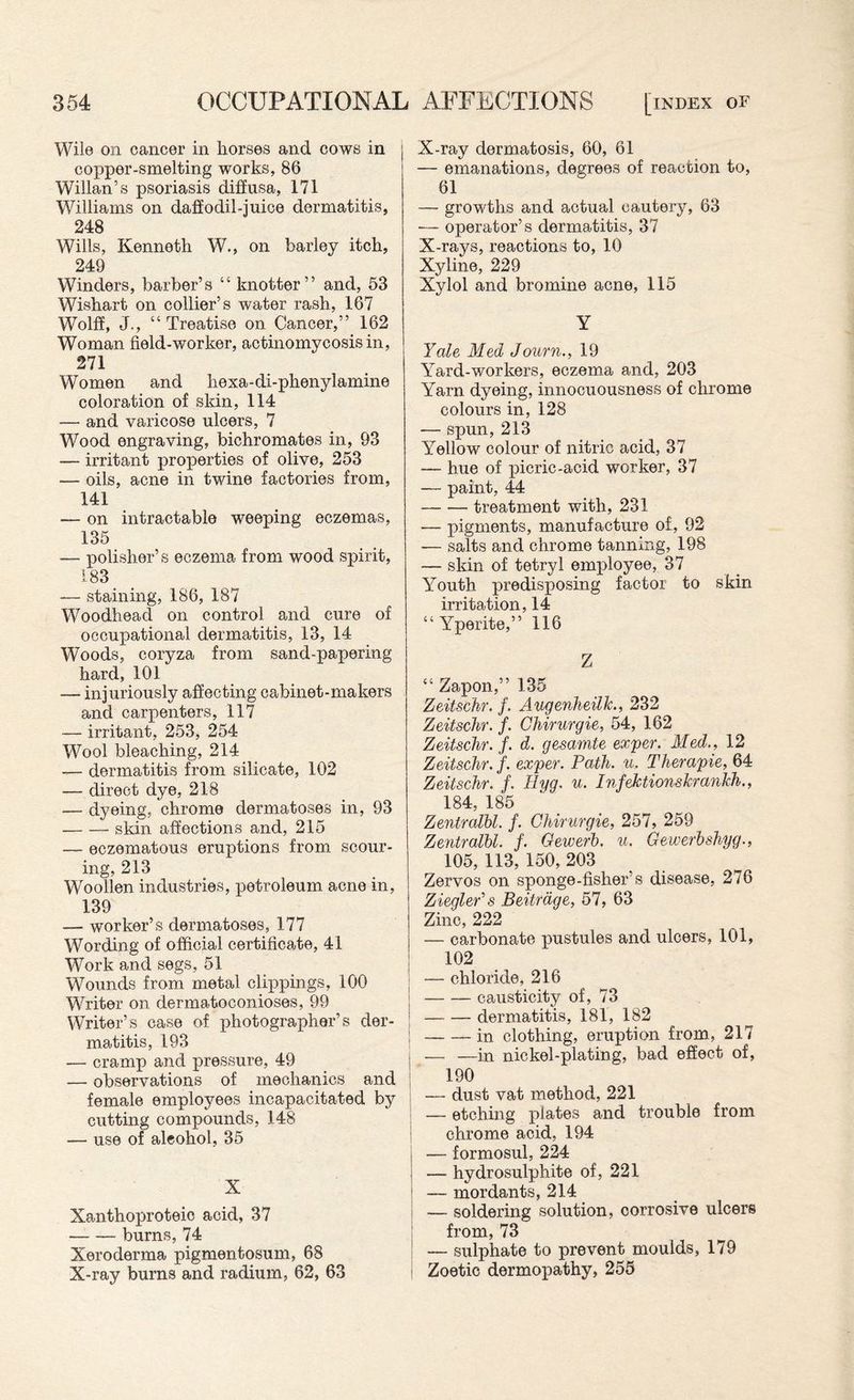 Wile on cancer in horses and cows in copper-smelting works, 86 Willan’s psoriasis diffusa, 171 Williams on daffodil-juice dermatitis, 248 Wills, Kenneth W., on barley itch, 249 Winders, barber’s “ knotter” and, 53 Wishart on collier’s water rash, 167 Wolff, J., “ Treatise on Cancer,” 162 Woman field-worker, actinomycosis in, 271 Women and hexa-di-phenylamine coloration of skin, 114 — and varicose ulcers, 7 Wood engraving, bichromates in, 93 — irritant properties of olive, 253 — oils, acne in twine factories from, 141 — on intractable weeping eczemas, 135 — polisher’s eczema from wood spirit, 183 — staining, 186, 187 Woodhead on control and cure of occupational dermatitis, 13, 14 Woods, coryza from sand-papering hard, 101 — injuriously affecting cabinet-makers and carpenters, 117 — irritant, 253, 254 Wool bleaching, 214 — dermatitis from silicate, 102 — direct dye, 218 — dyeing, chrome dermatoses in, 93 -skin affections and, 215 — eczematous eruptions from scour¬ ing, 213 Woollen industries, petroleum acne in, 139 — worker’s dermatoses, 177 Wording of official certificate, 41 Work and segs, 51 Wounds from metal clippings, 100 Writer on dermatoconioses, 99 Writer’s case of photographer’s der¬ matitis, 193 — cramp and pressure, 49 — observations of mechanics and female employees incapacitated by cutting compounds, 148 — use of aleohol, 35 X Xanthoproteio acid, 37 -burns, 74 Xeroderma pigmentosum, 68 X-ray bums and radium, 62, 63 X-ray dermatosis, 60, 61 — emanations, degrees of reaction to, 61 — growths and actual cautery, 63 •— operator’s dermatitis, 37 X-rays, reactions to, 10 Xyline, 229 Xylol and bromine acne, 115 Y Yale Med Journ., 19 Yard-workers, eczema and, 203 Yarn dyeing, innocuousness of chrome colours in, 128 — spun,213 Yellow colour of nitric acid, 37 — hue of picric-acid worker, 37 — paint, 44 -treatment with, 231 — pigments, manufacture of, 92 — salts and chrome tanning, 198 — skin of tetryl employee, 37 Youth predisposing factor to skin irritation, 14 “Yperite,” 116 Z “ Zapon,” 135 Zeitschr. f. AugenheilJc., 232 Zeitschr. f. Chirurgie, 54, 162 Zeitschr. f. d. gesamte exper. Med., 12 Zeitschr. f. exper. Path. u. Therapie, 64 Zeitschr. f. Hyg. u. Infektionskrankh., 184, 185 Zentralhl. f. Chirurgie, 257, 259 Zentralbl. f. Gewerb. u. Gewerbshyg., 105, 113, 150, 203 Zervos on sponge-fisher’s disease, 276 Ziegler’s Beitrdge, 57, 63 Zinc, 222 — carbonate pustules and ulcers, 101, 102 — chloride, 216 -causticity of, 73 -dermatitis, 181, 182 -in clothing, eruption from, 217 — —in nickel-plating, bad effect of, 190 — dust vat method, 221 — etching plates and trouble from chrome acid, 194 j — formosul, 224 I — hydrosulphite of, 221 I — mordants, 214 — soldering solution, corrosive ulcers from, 73 — sulphate to prevent moulds, 179 i Zoetic dermopathy, 255