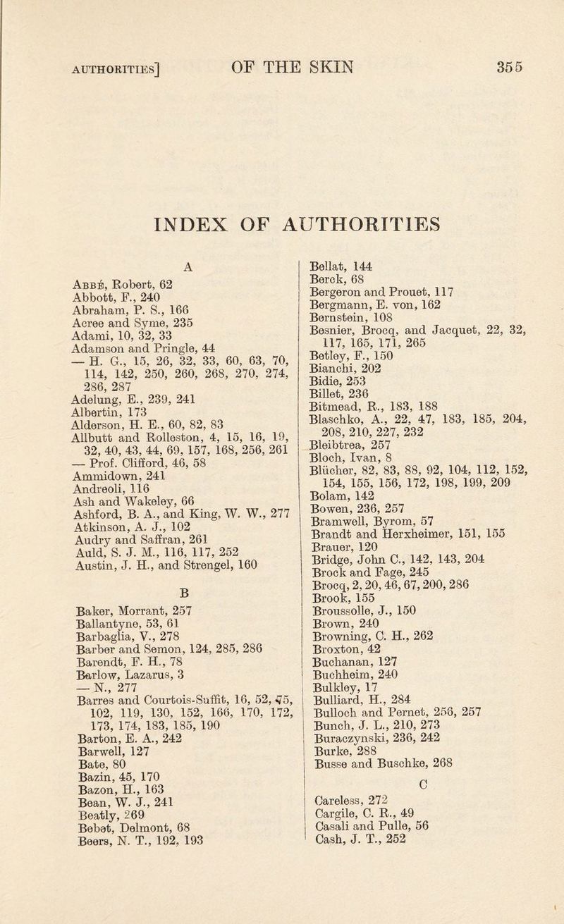 INDEX OF AUTHORITIES A Abbe, Robert, 62 Abbott, F., 240 Abraham, P. S., 166 Acree and Syme, 235 Adami, 10, 32, 33 Adamson and Pringle, 44 — H. G., 15, 26, 32, 33, 60, 63, 70, 114, 142, 250, 260, 268, 270, 274, 286, 287 Adelung, E., 239, 241 Albertin, 173 Alderson, H. E., 60, 82, 83 Allbutt and Rolleston, 4, 15, 16, 19, 32, 40, 43, 44, 69, 157, 168, 256, 261 — Prof. Clifford, 46, 58 Ammidown, 241 Andreoli, 116 Ash and Wakeley, 66 Ashford, B. A., and King, W. W., 277 Atkinson, A. J., 102 Audry and Saffran, 261 Auld, S. J. M., 116, 117, 252 Austin, J. H., and Strengel, 160 B Baker, Morrant, 257 Ballantyne, 53, 61 Barbaglia, V., 278 Barber and Semon, 124, 285, 286 Barendt, F. H., 78 Barlow, Lazarus, 3 — N., 277 Barres and Courtois-Suffit, 16, 52, ^5, 102, 119, 130, 152, 166, 170, 172, 173, 174, 183, 185, 190 Barton, E. A., 242 Barwell, 127 Bate, 80 Bazin, 45, 170 Bazon, H., 163 Bean, W. J., 241 Beatly, 269 Bebet, Delmont, 68 Beers, N. T., 192, 193 Bellat, 144 Berck, 68 Bergeron and Prouet, 117 Bergmann, E. von, 162 Bernstein, 108 Besnier, Brocq, and Jacquet, 22, 32, 117, 165, 171, 265 Betley, F., 150 Bianchi, 202 Bidie, 253 Billet, 236 Bitmead, R., 183, 188 Blaschko, A., 22, 47, 183, 185, 204, 208, 210, 227, 232 Bleibtrea, 257 Bloch, Ivan, 8 Blucher, 82, 83, 88, 92, 104, 112, 152, 154, 155, 156, 172, 198, 199, 209 Bolam, 142 Bowen, 236, 257 Bramwell, Byrom, 57 Brandt and Herxheimer, 151, 155 Rrauer, 120 Bridge, John C., 142, 143, 204 Brock and Fage, 245 Brocq, 2,20,46,67,200, 286 Brook., 155 Broussolle, J., 150 Brown, 240 Browning, C. H., 262 Broxton, 42 Buchanan,127 Buchheim, 240 i Bulkley, 17 i Bulliard, H., 284 Bulloch and Pernet, 256, 257 j Bunch, J. L., 210, 273 I Buraczynski, 236, 242 ! Burke, 288 Busse and Buschke, 268 C Careless, 272 Cargile, C. R., 49 Casali and Pulle, 56 Cash, J. T., 252