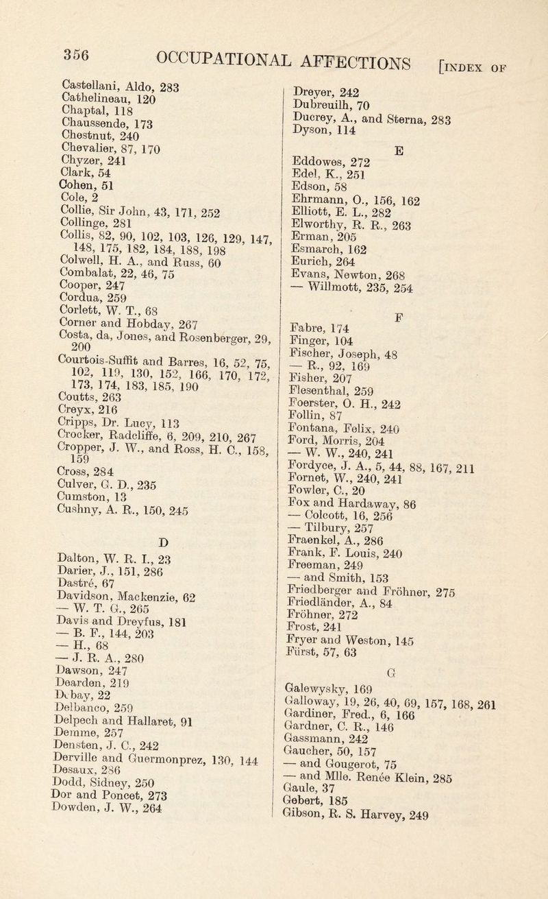 Castellani, Aldo, 283 Cathelineau, 120 Chaptal, 118 Chaussende, 173 Chestnut, 240 Chevalier, 87, 170 Chvzer, 241 Clark, 54 Cohen, 51 Cole, 2 Collie, Sir John, 43, 171, 252 Collinge, 281 Collis, 82, 90, 102, 103, 126, 129, 147 148, 175, 182, 184, 188, 198 Colwell, H. A., and Russ, 60 Combalat, 22, 46, 75 Cooper, 247 Cordua, 259 Corlett, W. T., 68 Corner and Hobday, 267 Costa, da, Jones, and Rosenberger, 29 200 s ’ ’ Courtois-Suffit and Barres, 16, 52 75 102, 119, 130, 152, 166, 170, 172,’ 173, 174, 183, 185, 190 Coutts, 263 Creyx, 216 Cripps, Dr. Lucy, 113 Crocker, Radcliffe, 6, 209, 210, 267 Cropper, J. W., and Ross, H. C„ 158, 159 Cross, 284 Culver, G. D., 235 Cumston, 13 Cushny, A. R., 150, 245 D Dalton, W. R. I., 23 Darier, J., 151, 286 Dastre, 67 Davidson, Mackenzie, 62 — W. T. G., 265 Davis and Dreyfus, 181 — B. F., 144, 203 — H., 68 — J. R. A., 280 Dawson, 247 Dearden, 219 Dcbay, 22 Delbanco, 259 Delpech and Hallaret, 91 Demme, 257 Densten, J. C., 242 Derville and Guermonprez, 130, 144 ■ Desaux, 236 Dodd, Sidney, 250 Dor and Poncet, 273 Dowden, J. W., 264 Dreyer, 242 Dubreuilh, 70 Duerey, A., and Sterna, 283 Hyson, 114 E Eddowes, 272 Edel, K., 251 Edson, 58 Ehrmann, O., 156, 162 Elliott, E. L., 282 El worthy, R. R.? 263 Erman, 205 Esmarch, 162 Eurich, 264 Evans, Newton, 268 — Willmott, 235, 254 F Fabre, 174 Finger, 104 Fischer, Joseph, 48 — R., 92, 169 Fisher, 207 Flesenthal, 259 Foerster, O, H., 242 Follin, 87 Fontana, Felix, 240 Ford, Morris, 204 — W. W., 240, 241 Fordyee, J. A., 5, 44, 88, 167, 211 Fornet, W., 240, 241 Fowler, C., 20 Fox and Hardaway, 86 — Colcott, 16, 256 — Tilbury, 257 Fraenkel, A., 286 Frank, F. Louis, 240 Freeman, 249 — and Smith, 153 Friedberger and Frohner, 275 Friedlander, A., 84 Frohner, 272 Frost, 241 Fryer and Weston, 145 Fiirst, 57, 63 G Galewysky, 169 Galloway, 19, 26, 40, 69, 157, 168, 261 Gardiner, Fred., 6, 166 Gardner, C. R., 146 Gassmann, 242 Gaucher, 50, 157 — and Gougerot, 75 and Mile. Renee Klein, 285 Gaule, 37 Gebert, 185 Gibson, R. S. Harvey, 249