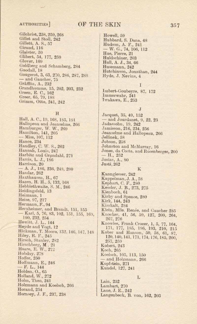 Gilchrist, 258,259,268 Gillet and Stoll, 242 Gillett, A. S., 57 Giraud, 116 Glaister, 59 Glibert, 54, 177, 259 Glover, 169 Goldberg and Schamberg, 284 Goodall, 18 Gougerot, 3, 63, 270, 286, 287, 288 — and Gaucher, 75 Grafflin, A., 232 Grandhomme, 15, 202, 203, 232 Green, E. C., 162 Greer, 65, 79, 188 Grimm, Otto, 241, 242 H Hall, A. C., 19, 168, 185, 191 Hallopeau and Jeanselme, 266 Hamburger, W. W., 269 Hamilton, 141, 205 — Miss, 107, 112 Hance, 234 Handley, C. W. S., 262 Hannah, Louis, 247 Harbitz and Gr^ndahl, 271 Harris, L. J., 186 Harrison, 20 — A. J., 186, 236, 248, 280 Hasslar, 262 Haxthausen, H., 67 Hazen, H. H., 5, 133, 168 Hebblethwaite, S. M., 246 Ileidingsfeld, 13 Heimann, 1 Heise, 97, 217 Hermann, F., 94 Herxheimer, and Brandt, 151, 155 — Karl, 5, 76, 83, 102, 151, 155, 169, 190, 232, 254 Hewitt, J. L., 144 Heyde and Vogt, 12 Hickman, T. Moore, 132, 146, 147, 148 Hiley, R. F., 245 Hirsch, Stanley, 282 Hirschberg, M , 21 Hoare, E. W., 272 Hobday, 278 Hoffer, 250 Hoffmann, E., 246 — F. L., 144 Holden, O., 65 Holland, W., 272 Holm, Theo, 241 Holzmann and Koelsch, 266 Horand, 254 Hornsey, J. F., 237, 238 Howell, 59 Hubbard, S. Dana, 48 Hudson, A. F., 241 — W. G., 74, 106, 112 Hue, Pierre, 21 Huldschiner, 203 Hull, A. J., 34, 66 Husemann, 242 | Hutchinson, Jonathan, 244 j Hyde, J, Nevins, 4 I Imbert-Goubeyre, 87, 172 | Immerwahr, 241 ! Iwakawa, E., 253 J Jacquet, 35, 49, 152 — and Jourdanet, 9, 22, 23 Jadassohn, 19, 242 Jamieson, 216, 234, 256 Jeanselme and Hallopeau, 266 Jellinek, 58 Jobson, 258 Johnston and McMurray, 16 J ones, da Costa, and Rnsenberger, 200 — H., 252 Josias, A., 80 Justi, 262 K Kanngiesser, 242 Kappelman, J. A., 58 Kephart, C. F., 280 Kessler, J. B., 273, 275 Kienboch, 61 Kirby and Spence, 280 Kirk, 144, 243 Kisskalt, 284 Klein, Mile. Renee, and Gaucher 285 Knocker, 41, 56, 59, 127, 209, 264, 267, 276 Knowles, Frank Crozer, 1, 5, 77, 164 171, 177, 185, 186, 193, 210, 215 Kober and Hanson, 50, 58, 61, 87, 120,140,141,171,174,176,185, 200, 257, 259 Kobert, 243 Koch, 265 Koelsch, 105, 113, 150 — and Holzmann, 266 Kopfstein, 271 Kundel, 127, 241 L Lain, 252 Lambart, 270 Lane, J. E., 242 Langenbeck, B. von, 162, 203