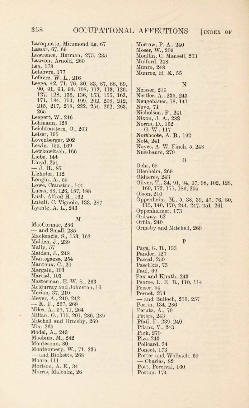 Laroquette, Miramond de, 67 Lassar, 67, 69 Lawrence, Herman, 275, 285 Lawson, Arnold, 260 Lea, 178 Lefebvre, 177 Lefevre, W. L., 216 Legge, 42, 71, 76, 80, 83, 87, 88, 89, 90, 91, 93, 94, 108, 112, 113, 126, 127, 128, 135, 136, 153, 155, 163, 171, 184, 194, 199, 202, 208, 212, 215, 217, 218, 222, 254, 262, 263, 265 Leggett, W., 246 Lehmann, 128 Leichtenstern, O., 203 Leiser, 195 Levenberger, 202 Lewin, 155, 169 Lewkowitsch, 166 Liebe, 144 Lloyd, 251 — J. H., 87 Llzhofer, 112 Longin, A., 55 Lowe, Cranston, 144 Lucas, 88, 126, 187, 188 Lush, Alfred H., 162 Lutali, C. Vignolo, 133, 287 Lyantz, A. L., 243 M MacCormac, 286 — and Small, 285 Mackenzie, S., 153, 162 Malden, J., 239 Mally, 57 Maiden, J., 248 Mantegazza, 254 Mantoux, C., 20 Margain, 103 Martial, 103 Masterman, E. W. S., 263 McMurray and Johnston, 16 Merian, 37, 210 Meyer, A., 240, 242 — K. F., 267, 269 Miles, A., 57, 71, 264 Milian, G., 115, 201, 286, 289 Mitchell and Ormsby, 269 Mix, 265 Model, A., 243 Moebius, M., 242 Montesano, 80 Montgomery, W., 71, 235 — and Ricketts, 268 Moore, 111 Morison, A. E., 34 Morris, Malcolm, 26 | Morrow, P. A., 240 Moser, W., 209 i Moullin, C. Mansell, 203 Mulford, 248 j Munro, 248 Munroe, H. E., 55 N Neisser, 219 Nestler, A., 235, 243 ! Neugebauer, 78, 141 Neve, 71 I Nicholson, F., 241 i Nixon, J. A., 282 Norris, D., 162 — G. W., 117 | Northcote, A. B., 192 | Nott, 241 Noyes, A. W. Finch, 5, 248 | Nussbaum, 279 O Ochs, 68 Ofenheim, 269 Oldacres, 243 Oliver, T., 34, 91, 94, 97, 98, 102, 128, 160, 173, 177, 186, 205 Olson, 210 Oppenheim, M., 5, 38, 39, 47, 76, 80, 115, 140, 170, 244, 247, 251, 261 Oppenheimer, 173 Ordway, 62 Orfila, 240 Ormsby and Mitchell, 269 P Page, G. B., 133 Pander, 127 Pascal, 250 Paschkis, 73 Paul, 69 Pax and Knuth, 243 Pearce, L. R. B., 110, 114 Peiser, 54 Pernet, 274 — and Bulloch, 256, 257 Perrin, 134, 286 Perutz, A., 79 Peters, 243 Pfaff, F., 239, 240 Pflanz, V., 243 Pick, 279 Piza, 243 Policard, 34 Poncet, 173 Porter and Wolbach, 60 — Charles, 82 Pott, Percival, 160 Potton, 174