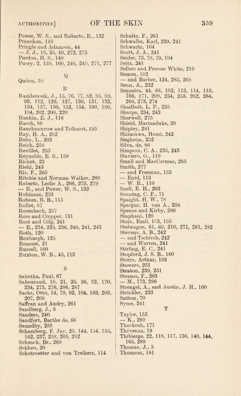 Power, W. S., and Roberts, R., 132 Pranchon,118 Pringle and Adamson, 44 — J. J., 15, 35, 49, 272, 273 Purdon, H. S., 140 Pusey, 2, 159, 160, 246, 249, 271, 277 Q Quenu, 59 R Rambousek, J., 15, 76, 77, 82, 85, 89, 93, 112, 126, 127, 130, 131, 132, 134, 137, 150, 152, 154, 160, 189, 194, 202, 209, 220 Rankin, E. J., 116 Rasch, 86 Rauchmorrow and Tolhurst, 195 Ray, H. A., 282 Rehn, L., 203 Reich, 258 Revillet, 255 Reynolds, E. S., 159 Ricliet, 23 Riehl, 243 Ris, F., 265 Ritchie and Norman Walker, 269 Roberts, Leslie A., 266, 275, 279 — R., and Power, W. S., 132 Robinson, 253 Robson, R. B., 115 Rollet, 87 Rosenbach, 257 Ross and Cropper, 131 Rost and Gilg, 241 — E., 234, 235, 236, 240, 241, 243 Roth, 120 Roxburgh, 125 Rousset, 21 Russell, 160 Ruxton, W. R., 45, 113 S Sabotha, Paul, 67 Sabouraud, 18, 21, 26, 36, 52, 170, 234, 273, 276, 286, 287 Sachs, Otto, 14, 79, 92, 104, 163, 203, 207, 208 Saffran and Audry, 261 Sandberg, J., 5 Sanders, 240 Sandfort, Barthe de, 66 Saundby, 255 Schamberg, F. Jav, 25, 144, 154, 155, 162, 237, 258, 265, 282 Schenck, Br., 269 Schloss, 20 Schotroetter and von Treiherz, 114 Schultz, E., 261 Schwalbe, Karl, 239, 241 Schwartz, 164 Scott, J. A.., 241 Seider, 73, 78, 79, 194 Seitz, 241 Sellers and Prosser White, 219 Semon, 192 — and Barber, 124, 285, 268 Senn, A., 232 Sequeira, 44, 68, 102, 113, 114, 115, 166, 171, 209, 234, 253= 262, 264, 268, 273, 274 Shadbolt, L. P., 235 Sharpe, 234, 243 Sherwell, 275 Shield, Marmaduke, 20 Shipley, 281 Shirasawa, Homi, 242 Siegheim, 252 Silva, de, 86 Simpson, C. A., 235, 243 Slaviero, G., 119 Small and MacCormac, 285 Smith, 277 — and Freeman, 153 — Enid, 113 — W. R., 110 Snell, E. H., 263 Sonntag, C. F., 71 Spaight, H. W., 78 Spargur, H. van A., 258 Spence and Kirby, 280 Staphani, 120 Stein, Emil, 183, 195 Stelwagon, 61, 69, 210, 271, 281, 282 Stevens, A. B., 242 — and Tschirch, 242 — and Warren, 241 Stirling, E. C., 241 Stopford, J. S. B., 180 Storrs, Arthur, 193 Stowers, 251 Straton, 239, 251 Strauss, F., 203 — M., 173, 286 Strengel, A., and Austin, J. H., 160 Strickler, 233 Sutton, 70 Svme, 241 t/ ' __ T Taylor, 153 — K., 269 Thackrah, 171 Thevenaz, 19 Thibierge, 22, 116, 117, 136, 140, 144, 165, 289 Thomas, J., 3 Thomson, 181