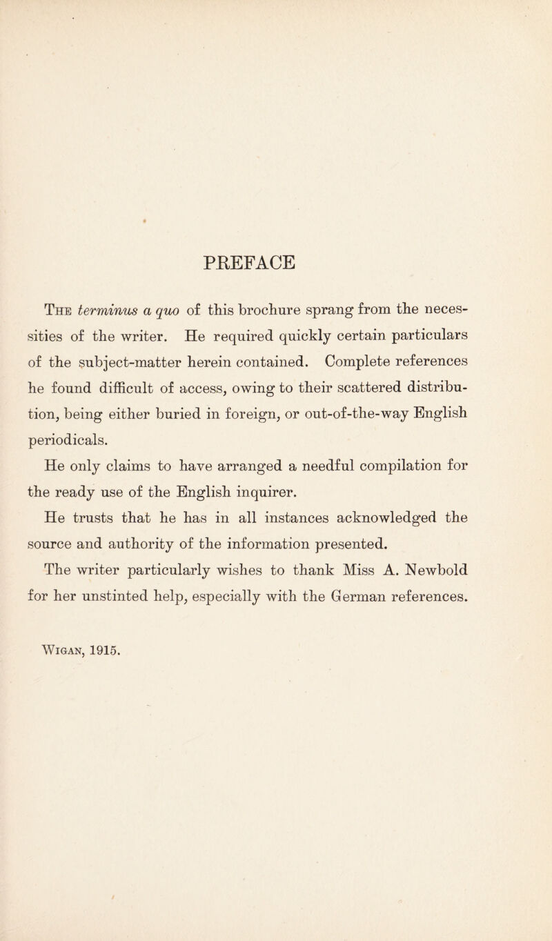 PREFACE The terminus a quo of this brochure sprang from the neces¬ sities of the writer. He required quickly certain particulars of the subject-matter herein contained. Complete references he found difficult of access, owing to their scattered distribu¬ tion, being either buried in foreign, or out-of-the-way English periodicals. He only claims to have arranged a needful compilation for the ready use of the English inquirer. He trusts that he has in all instances acknowledged the source and authority of the information presented. The writer particularly wishes to thank Miss A. Newbold for her unstinted help, especially with the German references. Wigan, 1915.