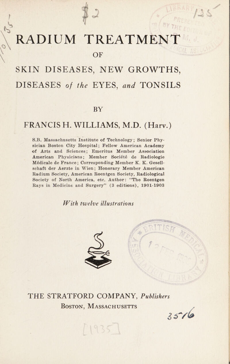 f £ *} C3* RADIUM TREATMENT OF SKIN DISEASES, NEW GROWTHS, DISEASES of the EYES, and TONSILS X / * A BY FRANCIS H. WILLIAMS, M.D. (Harv.) S.B. Massachusetts Institute of Technology; Senior Phy¬ sician Boston City Hospital; Fellow American Academy of Arts and Sciences; Emeritus Member Association American Physicians; Member Society de Radiologie Medicale de France; Corresponding Member K. K. Gesell- schaft der Aerzte in Wien; Honorary Member American Radium Society, American Roentgen Society, Radiological Society of North America, etc. Author: “The Roentgen Rays in Medicine and Surgery” (3 editions), 1901-1903 With twelve illustrations THE STRATFORD COMPANY, Publishers Boston, Massachusetts i