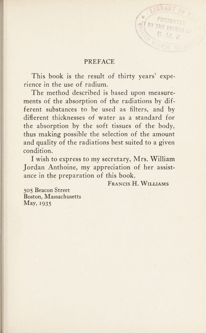 PREFACE This book is the result of thirty years’ expe¬ rience in the use of radium. The method described is based upon measure¬ ments of the absorption of the radiations by dif¬ ferent substances to be used as filters, and by different thicknesses of water as a standard for the absorption by the soft tissues of the body, thus making possible the selection of the amount and quality of the radiations best suited to a given condition. I wish to express to my secretary, Mrs. William Jordan Anthoine, my appreciation of her assist¬ ance in the preparation of this book. Francis H. Williams 505 Beacon Street Boston, Massachusetts May, 1935