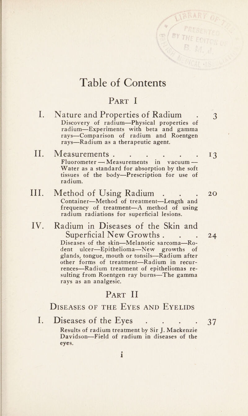 Table of Contents Part I I. Nature and Properties of Radium . 3 Discovery of radium—Physical properties of radium—Experiments with beta and gamma rays—Comparison of radium and Roentgen rays—Radium as a therapeutic agent. II. Measurements.13 Fluorometer—(Measurements in vacuum — Water as a standard for absorption by the soft tissues of the body—Prescription for use of radium. III. Method of Using Radium ... 20 Container—Method of treatment—Length and frequency of treatment—A method of using radium radiations for superficial lesions. IV. Radium in Diseases of the Skin and Superficial New Growths ... 24 Diseases of the skin—Melanotic sarcoma—Ro¬ dent ulcer—Epithelioma—New growths of glands, tongue, mouth or tonsils—Radium after other forms of treatment—Radium in recur¬ rences—Radium treatment of epitheliomas re¬ sulting from Roentgen ray burns—The gamma rays as an analgesic. Part II Diseases of the Eyes and Eyelids I. Diseases of the Eyes .... 37 Results of radium treatment by Sir J. Mackenzie Davidson—Field of radium in diseases of the eyes. *