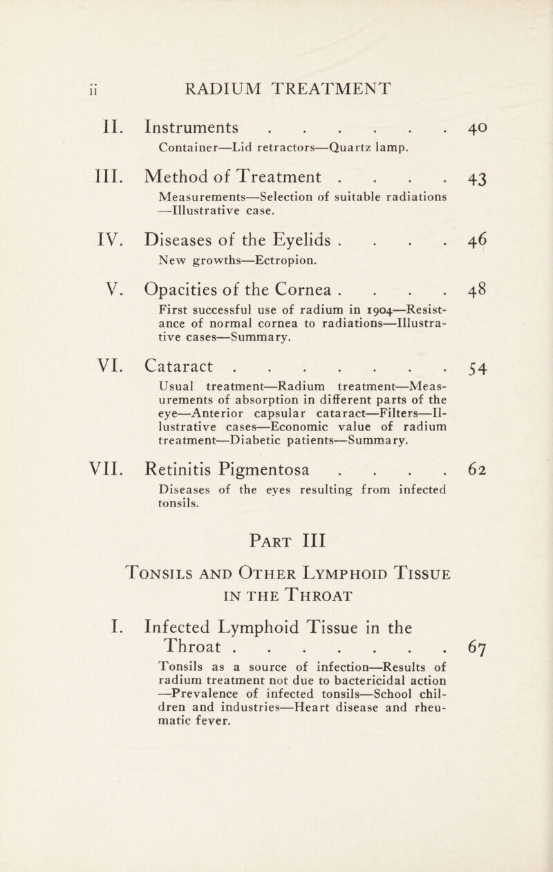 II. Instruments. Container—Lid retractors—Quartz lamp. III. Method of Treatment . Measurements—Selection of suitable radiations —Illustrative case. IV. D iseases of the Eyelids . New growths—Ectropion. V. Opacities of the Cornea . First successful use of radium in 1904—Resist¬ ance of normal cornea to radiations—Illustra¬ tive cases—Summary. VI. Cataract. Usual treatment—Radium treatment—Meas¬ urements of absorption in different parts of the eye—Anterior capsular cataract—Filters-—Il¬ lustrative cases—Economic value of radium treatment—Diabetic patients—Summary. VII. Retinitis Pigmentosa . Diseases of the eyes resulting from infected tonsils. Part III Tonsils and Other Lymphoid Tissue in the Throat I. Infected Lymphoid Tissue in the Throat. Tonsils as a source of infection—Results of radium treatment not due to bactericidal action —Prevalence of infected tonsils—School chil¬ dren and industries—Heart disease and rheu¬ matic fever.