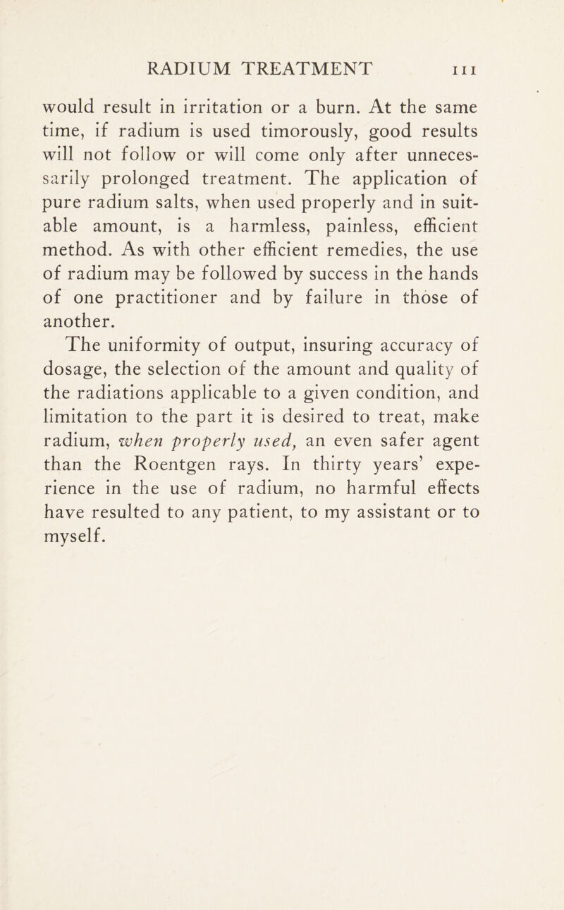 would result in irritation or a burn. At the same time, if radium is used timorously, good results will not follow or will come only after unneces¬ sarily prolonged treatment. The application of pure radium salts, when used properly and in suit¬ able amount, is a harmless, painless, efficient method. As with other efficient remedies, the use of radium may be followed by success in the hands of one practitioner and by failure in those of another. The uniformity of output, insuring accuracy of dosage, the selection of the amount and quality of the radiations applicable to a given condition, and limitation to the part it is desired to treat, make radium, when properly used} an even safer agent than the Roentgen rays. In thirty years’ expe¬ rience in the use of radium, no harmful effects have resulted to any patient, to my assistant or to myself.