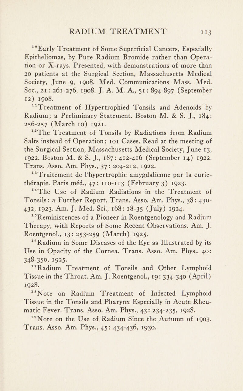 “Early Treatment of Some Superficial Cancers, Especially Epitheliomas, by Pure Radium Bromide rather than Opera¬ tion or X-rays. Presented, with demonstrations of more than 20 patients at the Surgical Section, Massachusetts Medical Society, June 9, 1908. Med. Communications Mass. Med. Soc., 21: 261-276, 1908. J. A. M. A., 51: 894-897 (September 12) 1908. “Treatment of Hypertrophied Tonsils and Adenoids by Radium; a Preliminary Statement. Boston M. & S. J., 184: 256-257 (March 10) 1921. “The Treatment of Tonsils by Radiations from Radium Salts instead of Operation; 101 Cases. Read at the meeting of the Surgical Section, Massachusetts Medical Society, June 13, 1922. Boston M. & S. J., 187: 412-416 (September 14) 1922. Trans. Asso. Am. Phys., 37: 204-212, 1922. “Traitement de l’hypertrophie amygdalienne par la curie- therapie. Paris med., 47: 110-113 (February 3) 1923. “The Use of Radium Radiations in the Treatment of Tonsils: a Further Report. Trans. Asso. Am. Phys., 38: 430- 432, 1923. Am. J. Med. Sci., 168: 18-35 (July) 1924. 16Reminiscences of a Pioneer in Roentgenology and Radium Therapy, with Reports of Some Recent Observations. Am. J. Roentgenol., 13: 253-259 (March) 1925. 18Radium in Some Diseases of the Eye as Illustrated by its Use in Opacity of the Cornea. Trans. Asso. Am. Phys., 40: 348-350, 1925. “Radium Treatment of Tonsils and Other Lymphoid Tissue in the Throat. Am. J. Roentgenol., 19: 334-340 (April) 1928. “Note on Radium Treatment of Infected Lymphoid Tissue in the Tonsils and Pharynx Especially in Acute Rheu¬ matic Fever. Trans. Asso. Am. Phys., 43: 234-235, 1928. “Note on the Use of Radium Since the Autumn of 1903. Trans. Asso. Am. Phys., 45: 434-436, 1930.