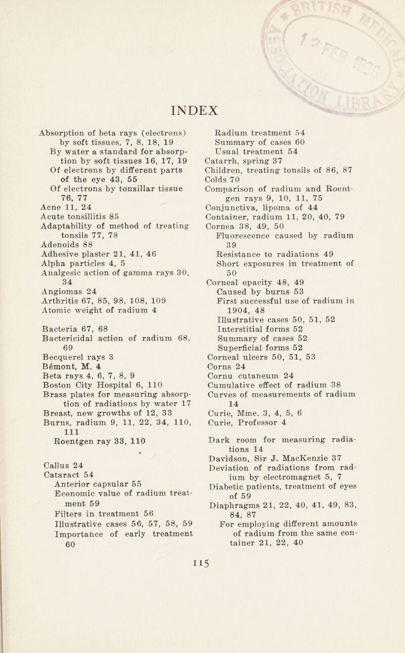 INDEX Absorption of beta rays (electrons) by soft tissues, 7, 8, 18, 19 By water a standard for absorp¬ tion by soft tissues 16, 17, 19 Of electrons by different parts of the eye 43, 55 Of electrons by tonsillar tissue 76, 77 Acne 11, 24 Acute tonsillitis 85 Adaptability of method of treating tonsils 77, 78 Adenoids 88 Adhesive plaster 21, 41, 46 Alpha particles 4, 5 Analgesic action of gamma rays 30, 34 Angiomas 24 Arthritis 67, 85, 98, 108, 109 Atomic weight of radium 4 Bacteria 67, 68 Bactericidal action of radium 68, 69 Becquerel rays 3 Bemont, M. 4 Beta rays 4, 6, 7, 8, 9 Boston City Hospital 6, 110 Brass plates for measuring absorp¬ tion of radiations by water 17 Breast, new growths of 12, 33 Burns, radium 9, 11, 22, 34, 110, 111 Roentgen ray 33, 110 > Callus 24 Cataract 54 Anterior capsular 55 Economic value of radium treat¬ ment 59 Filters in treatment 56 Illustrative cases 56, 57, 58, 59 Importance of early treatment 60 Radium treatment 54 Summary of cases 60 Usual treatment 54 Catarrh, spring 37 Children, treating tonsils of 86, 87 Colds 70 Comparison of radium and Roent¬ gen rays 9, 10, 11, 75 Conjunctiva, lipoma of 44 Container, radium 11, 20, 40, 79 Cornea 38, 49, 50 Fluorescence caused by radium 39 Resistance to radiations 49 Short exposures in treatment of 50 Corneal opacity 48, 49 Caused by burns 53 First successful use of radium in 1904, 48 Illustrative cases 50, 51, 52 Interstitial forms 52 Summary of cases 52 Superficial forms 52 Corneal ulcers 50, 51, 53 Corns 24 Cornu cutaneum 24 Cumulative effect of radium 38 Curves of measurements of radium 14 Curie, Mme. 3, 4, 5, 6 Curie, Professor 4 Dark room for measuring radia¬ tions 14 Davidson, Sir J. MacKenzie 37 Deviation of radiations from rad¬ ium by electromagnet 5, 7 Diabetic patients, treatment of eyes of 59 Diaphragms 21, 22, 40, 41, 49, 83, 84, 87 For employing different amounts of radium from the same con¬ tainer 21, 22, 40