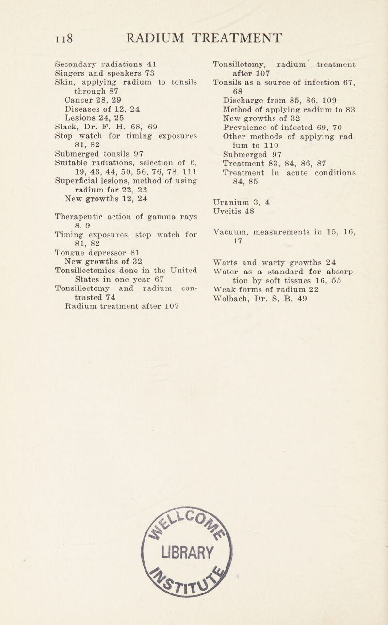 Secondary radiations 41 Singers and speakers 73 Skin, applying radium to tonsils through 87 Cancer 28, 29 Diseases of 12, 24 Lesions 24, 25 Slack, Dr. F. H. 68, 69 Stop watch for timing exposures 81, 82 Submerged tonsils 97 Suitable radiations, selection of 6, 19, 43, 44, 50, 56, 76, 78, 111 Superficial lesions, method of using radium for 22, 23 New growths 12, 24 Therapeutic action of gamma rays 8, 9 Timing exposures, stop watch for 81, 82 Tongue depressor 81 New growths of 32 Tonsillectomies done in the United States in one year 67 Tonsillectomy and radium con¬ trasted 74 Radium treatment after 107 Tonsillotomy, radium treatment after 107 Tonsils as a source of infection 67, 68 Discharge from 85, 86, 109 Method of applying radium to 83 New growths of 32 Prevalence of infected 69, 70 Other methods of applying rad¬ ium to 110 Submerged 97 Treatment 83, 84, 86, 87 Treatment in acute conditions 84, 85 Uranium 3, 4 Uveitis 48 Vacuum, measurements in 15, 16, 17 Warts and warty growths 24 Water as a standard for absorp¬ tion by soft tissues 16, 55 Weak forms of radium 22 Wolbach, Dr. S. B. 49
