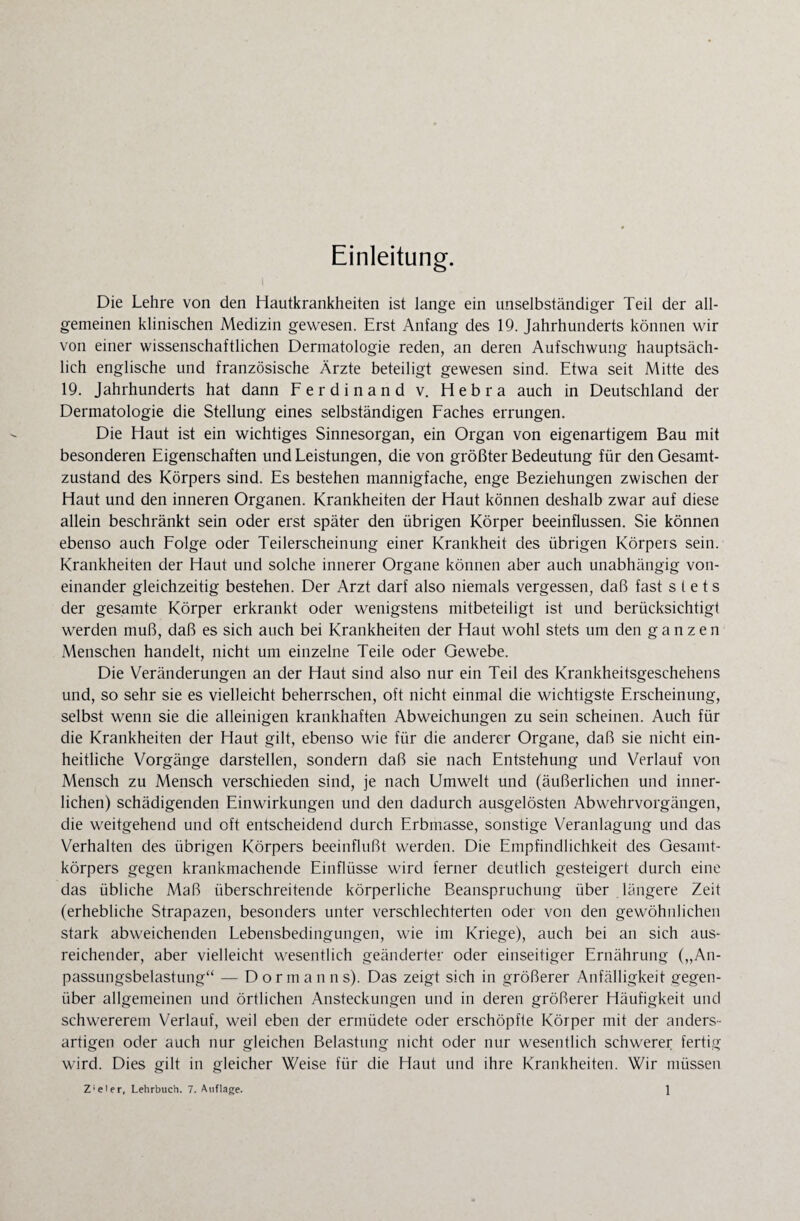 Einleitung. Die Lehre von den Hautkrankheiten ist lange ein unselbständiger Teil der all¬ gemeinen klinischen Medizin gewesen. Erst Anfang des 19. Jahrhunderts können wir von einer wissenschaftlichen Dermatologie reden, an deren Aufschwung hauptsäch¬ lich englische und französische Ärzte beteiligt gewesen sind. Etwa seit Mitte des 19. Jahrhunderts hat dann Ferdinand v. Hebra auch in Deutschland der Dermatologie die Stellung eines selbständigen Faches errungen. Die Haut ist ein wichtiges Sinnesorgan, ein Organ von eigenartigem Bau mit besonderen Eigenschaften und Leistungen, die von größter Bedeutung für den Gesamt¬ zustand des Körpers sind. Es bestehen mannigfache, enge Beziehungen zwischen der Haut und den inneren Organen. Krankheiten der Haut können deshalb zwar auf diese allein beschränkt sein oder erst später den übrigen Körper beeinflussen. Sie können ebenso auch Folge oder Teilerscheinung einer Krankheit des übrigen Körpers sein. Krankheiten der Haut und solche innerer Organe können aber auch unabhängig von¬ einander gleichzeitig bestehen. Der Arzt darf also niemals vergessen, daß fast stets der gesamte Körper erkrankt oder wenigstens mitbeteiligt ist und berücksichtigt werden muß, daß es sich auch bei Krankheiten der Haut wohl stets um den ganzen Menschen handelt, nicht um einzelne Teile oder Gewebe. Die Veränderungen an der Haut sind also nur ein Teil des Krankheitsgeschehens und, so sehr sie es vielleicht beherrschen, oft nicht einmal die wichtigste Erscheinung, selbst wenn sie die alleinigen krankhaften Abweichungen zu sein scheinen. Auch für die Krankheiten der Haut gilt, ebenso wie für die anderer Organe, daß sie nicht ein¬ heitliche Vorgänge darstellen, sondern daß sie nach Entstehung und Verlauf von Mensch zu Mensch verschieden sind, je nach Umwelt und (äußerlichen und inner¬ lichen) schädigenden Einwirkungen und den dadurch ausgelösten Abwehrvorgängen, die weitgehend und oft entscheidend durch Erbmasse, sonstige Veranlagung und das Verhalten des übrigen Körpers beeinflußt werden. Die Empfindlichkeit des Gesamt¬ körpers gegen krankmachende Einflüsse wird ferner deutlich gesteigert durch eine das übliche Maß überschreitende körperliche Beanspruchung über längere Zeit (erhebliche Strapazen, besonders unter verschlechterten oder von den gewöhnlichen stark abweichenden Lebensbedingungen, wie im Kriege), auch bei an sich aus¬ reichender, aber vielleicht wesentlich geänderter oder einseitiger Ernährung („An¬ passungsbelastung“ — Dormanns). Das zeigt sich in größerer Anfälligkeit gegen¬ über allgemeinen und örtlichen Ansteckungen und in deren größerer Häufigkeit und schwererem Verlauf, weil eben der ermüdete oder erschöpfte Körper mit der anders¬ artigen oder auch nur gleichen Belastung nicht oder nur wesentlich schwerer fertig wird. Dies gilt in gleicher Weise für die Haut und ihre Krankheiten. Wir müssen