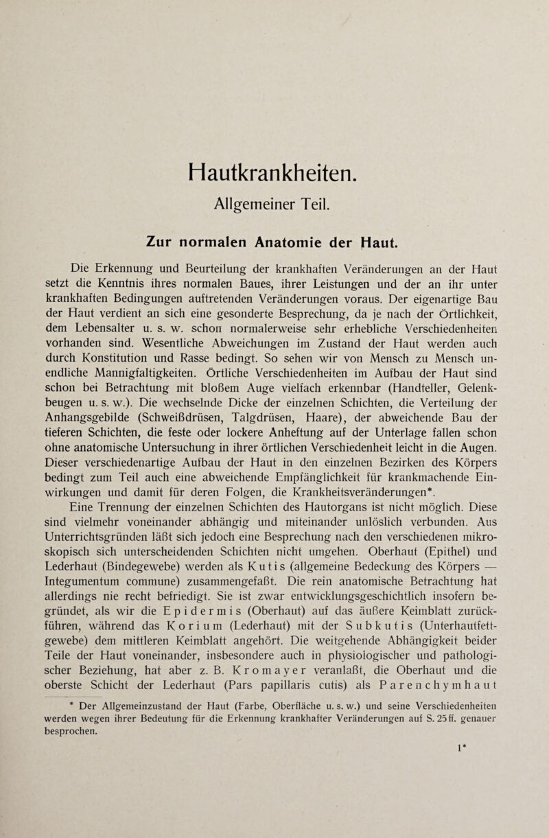 Hautkrankheiten. Allgemeiner Teil. Zur normalen Anatomie der Haut. Die Erkennung und Beurteilung der krankhaften Veränderungen an der Haut setzt die Kenntnis ihres normalen Baues, ihrer Leistungen und der an ihr unter krankhaften Bedingungen auftretenden Veränderungen voraus. Der eigenartige Bau der Haut verdient an sich eine gesonderte Besprechung, da je nach der Örtlichkeit, dem Lebensalter u. s. w. schon normalerweise sehr erhebliche Verschiedenheiten vorhanden sind. Wesentliche Abweichungen im Zustand der Haut werden auch durch Konstitution und Rasse bedingt. So sehen wir von Mensch zu Mensch un¬ endliche Mannigfaltigkeiten. Örtliche Verschiedenheiten im Aufbau der Haut sind schon bei Betrachtung mit bloßem Auge vielfach erkennbar (Handteller, Gelenk¬ beugen u. s. w.). Die wechselnde Dicke der einzelnen Schichten, die Verteilung der Anhangsgebilde (Schweißdrüsen, Talgdrüsen, Haare), der abweichende Bau der tieferen Schichten, die feste oder lockere Anheftung auf der Unterlage fallen schon ohne anatomische Untersuchung in ihrer örtlichen Verschiedenheit leicht in die Augen. Dieser verschiedenartige Aufbau der Haut in den einzelnen Bezirken des Körpers bedingt zum Teil auch eine abweichende Empfänglichkeit für krankmachende Ein¬ wirkungen und damit für deren Folgen, die Krankheitsveränderungen*. Eine Trennung der einzelnen Schichten des Hautorgans ist nicht möglich. Diese sind vielmehr voneinander abhängig und miteinander unlöslich verbunden. Aus Unterrichtsgründen läßt sich jedoch eine Besprechung nach den verschiedenen mikro¬ skopisch sich unterscheidenden Schichten nicht umgehen. Oberhaut (Epithel) und Lederhaut (Bindegewebe) werden als Kutis (allgemeine Bedeckung des Körpers — Integumentum commune) zusammengefaßt. Die rein anatomische Betrachtung hat allerdings nie recht befriedigt. Sie ist zwar entwicklungsgeschichtlich insofern be¬ gründet, als wir die Epidermis (Oberhaut) auf das äußere Keimblatt zurück¬ führen, während das K o r i u m (Lederhaut) mit der S u b k u t i s (Unterhautfett¬ gewebe) dem mittleren Keimblatt angehört. Die weitgehende Abhängigkeit beider Teile der Haut voneinander, insbesondere auch in physiologischer und pathologi¬ scher Beziehung, hat aber z. B. Kromayer veranlaßt, die Oberhaut und die oberste Schicht der Lederhaut (Pars papillaris cutis) als Parenchymhaut * Der Allgemeinzustand der Haut (Farbe, Oberfläche u. s. w.) und seine Verschiedenheiten werden wegen ihrer Bedeutung für die Erkennung krankhafter Veränderungen auf S. 25 ff. genauer besprochen. 1*