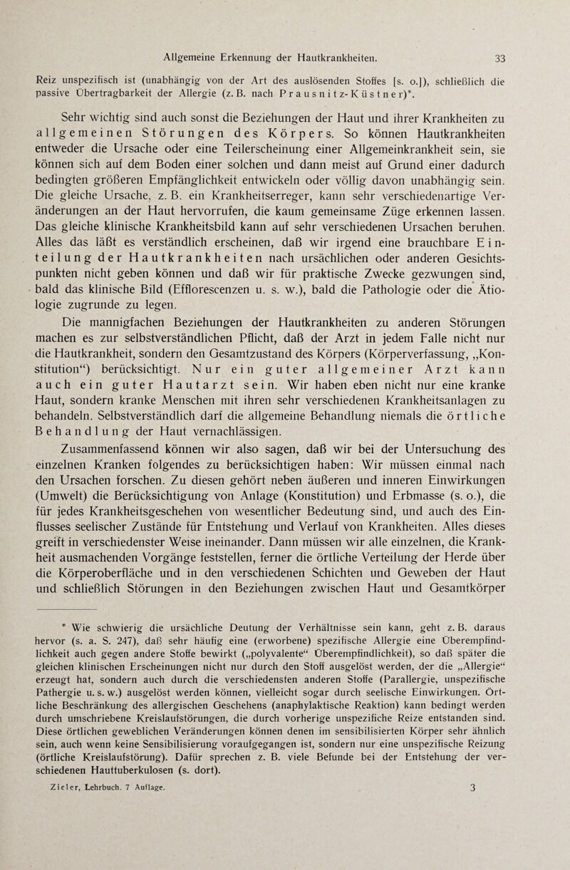 Reiz unspezifisch ist (unabhängig von der Art des auslösenden Stoffes [s. o.]), schließlich die passive Übertragbarkeit der Allergie (z. B. nach Prausnitz-Küstne r)*. Sehr wichtig sind auch sonst die Beziehungen der Haut und ihrer Krankheiten zu allgemeinen Störungen des Körpers. So können Hautkrankheiten entweder die Ursache oder eine Teilerscheinung einer Allgemeinkrankheit sein, sie können sich auf dem Boden einer solchen und dann meist auf Grund einer dadurch bedingten größeren Empfänglichkeit entwickeln oder völlig davon unabhängig sein. Die gleiche Ursache, z. B. ein Krankheitserreger, kann sehr verschiedenartige Ver¬ änderungen an der Haut hervorrufen, die kaum gemeinsame Züge erkennen lassen. Das gleiche klinische Krankheitsbild kann auf sehr verschiedenen Ursachen beruhen. Alles das läßt es verständlich erscheinen, daß wir irgend eine brauchbare E i n- teilung der Hautkrankheiten nach ursächlichen oder anderen Gesichts¬ punkten nicht geben können und daß wir für praktische Zwecke gezwungen sind, bald das klinische Bild (Efflorescenzen u. s. w.), bald die Pathologie oder die Ätio¬ logie zugrunde zu legen. Die mannigfachen Beziehungen der Hautkrankheiten zu anderen Störungen machen es zur selbstverständlichen Pflicht, daß der Arzt in jedem Falle nicht nur die Hautkrankheit, sondern den Gesamtzustand des Körpers (Körperverfassung, „Kon¬ stitution“) berücksichtigt. Nur ein guter allgemeiner Arzt kann auch ein guter Hautarzt sein. Wir haben eben nicht nur eine kranke Haut, sondern kranke Menschen mit ihren sehr verschiedenen Krankheitsanlagen zu behandeln. Selbstverständlich darf die allgemeine Behandlung niemals die örtliche Behandlung der Haut vernachlässigen. Zusammenfassend können wir also sagen, daß wir bei der Untersuchung des einzelnen Kranken folgendes zu berücksichtigen haben: Wir müssen einmal nach den Ursachen forschen. Zu diesen gehört neben äußeren und inneren Einwirkungen (Umwelt) die Berücksichtigung von Anlage (Konstitution) und Erbmasse (s. o.), die für jedes Krankheitsgeschehen von wesentlicher Bedeutung sind, und auch des Ein¬ flusses seelischer Zustände für Entstehung und Verlauf von Krankheiten. Alles dieses greift in verschiedenster Weise ineinander. Dann müssen wir alle einzelnen, die Krank¬ heit ausmachenden Vorgänge feststellen, ferner die örtliche Verteilung der Herde über die Körperoberfläche und in den verschiedenen Schichten und Geweben der Haut und schließlich Störungen in den Beziehungen zwischen Haut und Gesamtkörper * Wie schwierig die ursächliche Deutung der Verhältnisse sein kann, geht z. B. daraus hervor (s. a. S. 247), daß sehr häufig eine (erworbene) spezifische Allergie eine Überempfind¬ lichkeit auch gegen andere Stoffe bewirkt („polyvalente“ Überempfindlichkeit), so daß später die gleichen klinischen Erscheinungen nicht nur durch den Stoff ausgelöst werden, der die „Allergie“ erzeugt hat, sondern auch durch die verschiedensten anderen Stoffe (Parallergie, unspezifische Pathergie u. s. w.) ausgelöst werden können, vielleicht sogar durch seelische Einwirkungen. Ört¬ liche Beschränkung des allergischen Geschehens (anaphylaktische Reaktion) kann bedingt werden durch umschriebene Kreislaufstörungen, die durch vorherige unspezifiche Reize entstanden sind. Diese örtlichen geweblichen Veränderungen können denen im sensibilisierten Körper sehr ähnlich sein, auch wenn keine Sensibilisierung voraufgegangen ist, sondern nur eine unspezifische Reizung (örtliche Kreislaufstörung). Dafür sprechen z. B. viele Befunde bei der Entstehung der ver¬ schiedenen Hauttuberkulosen (s. dort). Zieler, Lehrbuch. 7 Auflage. 3