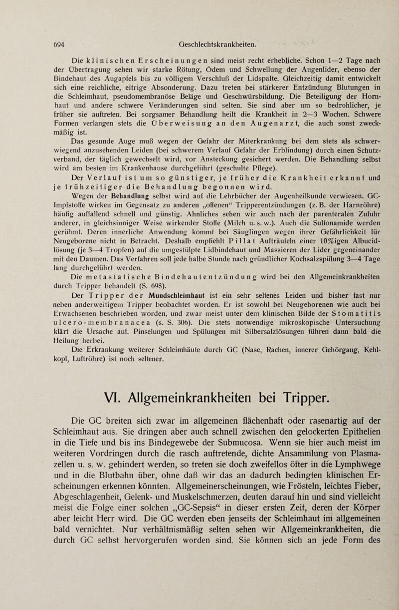 Die klinischen Erscheinungen sind meist recht erhebliche. Schon 1—2 Tage nach der Übertragung sehen wir starke Rötung, Ödem und Schwellung der Augenlider, ebenso der Bindehaut des Augapfels bis zu völligem Verschluß der Lidspalte. Gleichzeitig damit entwickelt sich eine reichliche, eitrige Absonderung. Dazu treten bei stärkerer Entzündung Blutungen in die Schleimhaut, pseudomembranöse Beläge und Geschwürsbildung. Die Beteiligung der Horn¬ haut und andere schwere Veränderungen sind selten. Sie sind aber um so bedrohlicher, je früher sie auftreten. Bei sorgsamer Behandlung heilt die Krankheit in 2—3 Wochen. Schwere Formen verlangen stets die Überweisung an den Augenarzt, die auch sonst zweck¬ mäßig ist. Das gesunde Auge muß wegen der Gefahr der Miterkrankung bei dem stets als schwer¬ wiegend anzusehenden Leiden (bei schwerem Verlauf Gefahr der Erblindung) durch einen Schutz¬ verband, der täglich gewechselt wird, vor Ansteckung gesichert werden. Die Behandlung selbst wird am besten im Krankenhause durchgeführt (geschulte Pflege). Der Verlauf ist um so günstiger, je früher die Krankheit erkannt und je frühzeitiger die Behandlung begonnen wird. Wegen der Behandlung selbst wird auf die Lehrbücher der Augenheilkunde verwiesen. GC- Impfstoffe wirken im Gegensatz zu anderen „offenen“ Tripperentzündungen (z. B. der Harnröhre) häufig auffallend schnell und günstig. Ähnliches sehen wir auch nach der parenteralen Zufuhr anderer, in gleichsinniger Weise wirkender Stoffe (Milch u. s. w.). Auch die Sulfonamide werden gerühmt. Deren innerliche Anwendung kommt bei Säuglingen wegen ihrer Gefährlichkeit für Neugeborene nicht in Betracht. Deshalb empfiehlt Pillat Aufträufeln einer 10%igen Albucid- lösung (je 3—4 Tropfen) auf die umgestülpte Lidbindehaut und Massieren der Lider gegeneinander mit den Daumen. Das Verfahren soll jede halbe Stunde nach gründlicher Kochsalzspülung 3—4 Tage lang durchgeführt werden. Die metastatische Bindehautentzündung wird bei den Allgemeinkrankheiten durch Tripper behandelt (S. 698). Der Tripper der Mundschleimhaut ist ein sehr seltenes Leiden und bisher fast nur neben anderweitigem Tripper beobachtet worden. Er ist sowohl bei Neugeborenen wie auch bei Erwachsenen beschrieben worden, und zwar meist unter dem klinischen Bilde der Stomatitis ulcero-membranacea (s. S. 306). Die stets notwendige mikroskopische Untersuchung klärt die Ursache auf. Pinselungen und Spülungen mit Silbersalzlösungen führen dann bald die Heilung herbei. Die Erkrankung weiterer Schleimhäute durch GC (Nase, Rachen, innerer Gehörgang, Kehl¬ kopf, Luftröhre) ist noch seltener. VI. Allgemeinkrankheiten bei Tripper. Die GC breiten sich zwar im allgemeinen flächenhaft oder rasenartig auf der Schleimhaut aus. Sie dringen aber auch schnell zwischen den gelockerten Epithelien in die Tiefe und bis ins Bindegewebe der Submucosa. Wenn sie hier auch meist im weiteren Vordringen durch die rasch auftretende, dichte Ansammlung von Plasma¬ zellen u. s. w. gehindert werden, so treten sie doch zweifellos öfter in die Lymphwege und in die Blutbahn über, ohne daß wir das an dadurch bedingten klinischen Er¬ scheinungen erkennen könnten. Allgemeinerscheinungen, wie Frösteln, leichtes Fieber, Abgeschlagenheit, Gelenk- und Muskelschmerzen, deuten darauf hin und sind vielleicht meist die Folge einer solchen „GC-Sepsis“ in dieser ersten Zeit, deren der Körper aber leicht Herr wird. Die GC werden eben jenseits der Schleimhaut im allgemeinen bald vernichtet. Nur verhältnismäßig selten sehen wir Allgemeinkrankheiten, die durch GC selbst hervorgerufen worden sind. Sie können sich an jede Form des