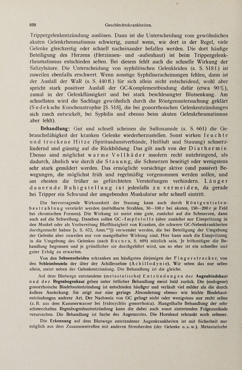 Trippergelenkentzündung auslösen. Dann ist die Unterscheidung vom gewöhnlichen akuten Gelenkrheumatismus schwierig, zumal wenn, wie dort in der Regel, viele Gelenke gleichzeitig oder schnell nacheinander befallen werden. Die dort häufige Beteiligung des Herzens (Herzinnen- und -außenhaut) ist beim Trippergelenk¬ rheumatismus entschieden selten. Bei diesem fehlt auch die schnelle Wirkung der Salizylsäure. Die Unterscheidung von syphilitischen Gelenkleiden (s. S. 518 f.) ist zuweilen ebenfalls erschwert. Wenn sonstige Syphiliserscheinungen fehlen, dann ist der Ausfall der WaR (s. S. 440 ff.) für sich allein nicht entscheidend, wohl aber spricht stark positiver Ausfall der GC-Komplementbindung dafür (etwa 90%), zumal in der Gelenkflüssigkeit und bei stark beschleunigter Blutsenkung. Am schnellsten wird die Sachlage gewöhnlich durch die Röntgenuntersuchung geklärt (Sudeksche Knochenatrophie [S. 518], die bei gonorrhoischen Gelenkentzündungen sich rasch entwickelt, bei Syphilis und ebenso beim akuten Gelenkrheumatismus aber fehlt). Behandlung: Gut und schnell scheinen die Sulfonamide (s. S. 661) die Ge¬ brauchsfähigkeit der kranken Gelenke wiederherzustellen. Sonst wirken feuchte und trockene Hitze (Spiritusdunstverbände, Heißluft und Stauung) schmerz¬ lindernd und günstig auf die Rückbildung. Das gilt auch von der Diathermie. Ebenso sind möglichst warme Vollbäder insofern recht nutzbringend, als dadurch, ähnlich wie durch die Stauung, die Schmerzen beseitigt oder wenigstens sehr stark gemildert werden. Das ermöglicht vorsichtige aktive (und passive) Be¬ wegungen, die möglichst früh und regelmäßig vorgenommen werden sollen, und am ehesten die früher so gefürchteten Versteifungen verhindern. Länger dauernde Ruhigstellung ist jedenfalls zu vermeiden, da gerade bei Tripper ein Schwund der umgebenden Muskulatur sehr schnell eintritt. Die hervorragende Wirksamkeit der Stauung kann auch durch Röntgentiefen¬ bestrahlung verstärkt werden (mittelharte Strahlen, 30—100 r bei akuten, 150—200 r je Feld bei chronischen Formen). Die Wirkung ist meist eine gute, zunächst auf die Schmerzen, dann auch auf die Schwellung. Daneben sollen GC -Impfstoffe (aber zunächst nur Einspritzung in den Muskel oder als Vorbereitung Blutflüssigkeit von Kranken, die schwere GC-Nebenkrankheiten durchgemacht haben [s. S. 672, Anm.**]) verwendet werden, die bei Beteiligung der Umgebung der Gelenke aber zuweilen nur von mangelhafter Wirkung sind. Hier kann auch die Einspritzung in die Umgebung des Gelenkes (nach B u c u r a, S. 689) nützlich sein. Je frühzeitiger die Be¬ handlung begonnen und je gründlicher sie durchgeführt wird, um so eher ist ein schneller und guter Erfolg zu erwarten. Von den Sehnenscheiden erkranken am häufigsten diejenigen der Fingerstrecker, von den Schleimbeuteln der über der Achillessehne (A c h i 11 o d y n i e). Wir sehen das nur selten allein, meist neben der Gelenkentzündung. Die Behandlung ist die gleiche. Auf dem Blutwege entstandene (metastatische) Entzündungen der Augenbindehaut und der Regenbogenhaut gehen unter örtlicher Behandlung meist bald zurück. Die (endogene) gonorrhoische Bindehautentzündung ist entschieden häufiger und verläuft viel milder als die durch äußere Ansteckung. Sie zeigt nur eine geringe Absonderung ebenso wie leichte Bindehaut¬ entzündungen anderer Art. Der Nachweis von GC gelingt nicht oder wenigstens nur recht selten (z. B. aus dem Kammerwasser bei Iridocyclitis gonorrhoica). Mangelhafte Behandlung der sehr schmerzhaften Regenbogenhautentzündung kann die dabei auch sonst eintretenden Folgezustände verursachen. Die Behandlung ist Sache des Augenarztes. Die Hornhaut erkrankt noch seltener. Die Erkennung auf dem Blutwege entstandener Augenkrankheiten ist mit Sicherheit nur möglich aus dem Zusammentreffen mit anderen Streuherden (der Gelenke u. s. w.). Metastatische