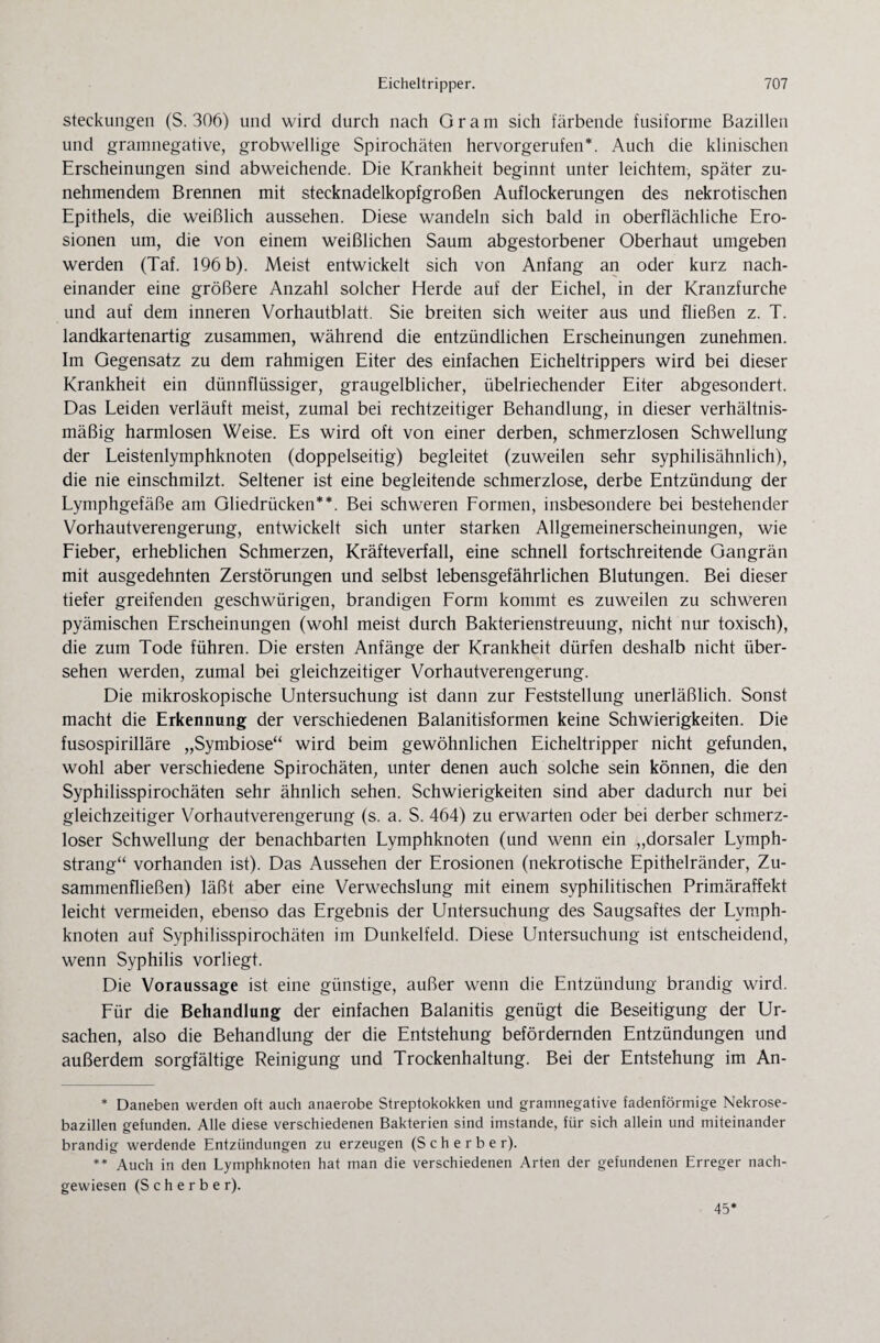steckungen (S. 306) und wird durch nach Gram sich färbende fusiforme Bazillen und gramnegative, grobwellige Spirochäten hervorgerufen*. Auch die klinischen Erscheinungen sind abweichende. Die Krankheit beginnt unter leichtem, später zu¬ nehmendem Brennen mit stecknadelkopfgroßen Auflockerungen des nekrotischen Epithels, die weißlich aussehen. Diese wandeln sich bald in oberflächliche Ero¬ sionen um, die von einem weißlichen Saum abgestorbener Oberhaut umgeben werden (Taf. 196 b). Meist entwickelt sich von Anfang an oder kurz nach¬ einander eine größere Anzahl solcher Herde auf der Eichel, in der Kranzfurche und auf dem inneren Vorhautblatt. Sie breiten sich weiter aus und fließen z. T. landkartenartig zusammen, während die entzündlichen Erscheinungen zunehmen. Im Gegensatz zu dem rahmigen Eiter des einfachen Eicheltrippers wird bei dieser Krankheit ein dünnflüssiger, graugelblicher, übelriechender Eiter abgesondert. Das Leiden verläuft meist, zumal bei rechtzeitiger Behandlung, in dieser verhältnis¬ mäßig harmlosen Weise. Es wird oft von einer derben, schmerzlosen Schwellung der Leistenlymphknoten (doppelseitig) begleitet (zuweilen sehr syphilisähnlich), die nie einschmilzt. Seltener ist eine begleitende schmerzlose, derbe Entzündung der Lymphgefäße am Gliedrücken**. Bei schweren Formen, insbesondere bei bestehender Vorhautverengerung, entwickelt sich unter starken Allgemeinerscheinungen, wie Fieber, erheblichen Schmerzen, Kräfteverfall, eine schnell fortschreitende Gangrän mit ausgedehnten Zerstörungen und selbst lebensgefährlichen Blutungen. Bei dieser tiefer greifenden geschwürigen, brandigen Form kommt es zuweilen zu schweren pyämischen Erscheinungen (wohl meist durch Bakterienstreuung, nicht nur toxisch), die zum Tode führen. Die ersten Anfänge der Krankheit dürfen deshalb nicht über¬ sehen werden, zumal bei gleichzeitiger Vorhautverengerung. Die mikroskopische Untersuchung ist dann zur Feststellung unerläßlich. Sonst macht die Erkennung der verschiedenen Balanitisformen keine Schwierigkeiten. Die fusospirilläre „Symbiose“ wird beim gewöhnlichen Eicheltripper nicht gefunden, wohl aber verschiedene Spirochäten, unter denen auch solche sein können, die den Syphilisspirochäten sehr ähnlich sehen. Schwierigkeiten sind aber dadurch nur bei gleichzeitiger Vorhautverengerung (s. a. S. 464) zu erwarten oder bei derber schmerz¬ loser Schwellung der benachbarten Lymphknoten (und wenn ein „dorsaler Lymph- strang“ vorhanden ist). Das Aussehen der Erosionen (nekrotische Epithelränder, Zu¬ sammenfließen) läßt aber eine Verwechslung mit einem syphilitischen Primäraffekt leicht vermeiden, ebenso das Ergebnis der Untersuchung des Saugsaftes der Lymph¬ knoten auf Syphilisspirochäten im Dunkelfeld. Diese Untersuchung ist entscheidend, wenn Syphilis vorliegt. Die Voraussage ist eine günstige, außer wenn die Entzündung brandig wird. Für die Behandlung der einfachen Balanitis genügt die Beseitigung der Ur¬ sachen, also die Behandlung der die Entstehung befördernden Entzündungen und außerdem sorgfältige Reinigung und Trockenhaltung. Bei der Entstehung im An- * Daneben werden oft auch anaerobe Streptokokken und gramnegative fadenförmige Nekrose¬ bazillen gefunden. Alle diese verschiedenen Bakterien sind imstande, für sich allein und miteinander brandig werdende Entzündungen zu erzeugen (Sch erber). ** Auch in den Lymphknoten hat man die verschiedenen Arten der gefundenen Erreger nach¬ gewiesen (S c h e r b e r). 45*
