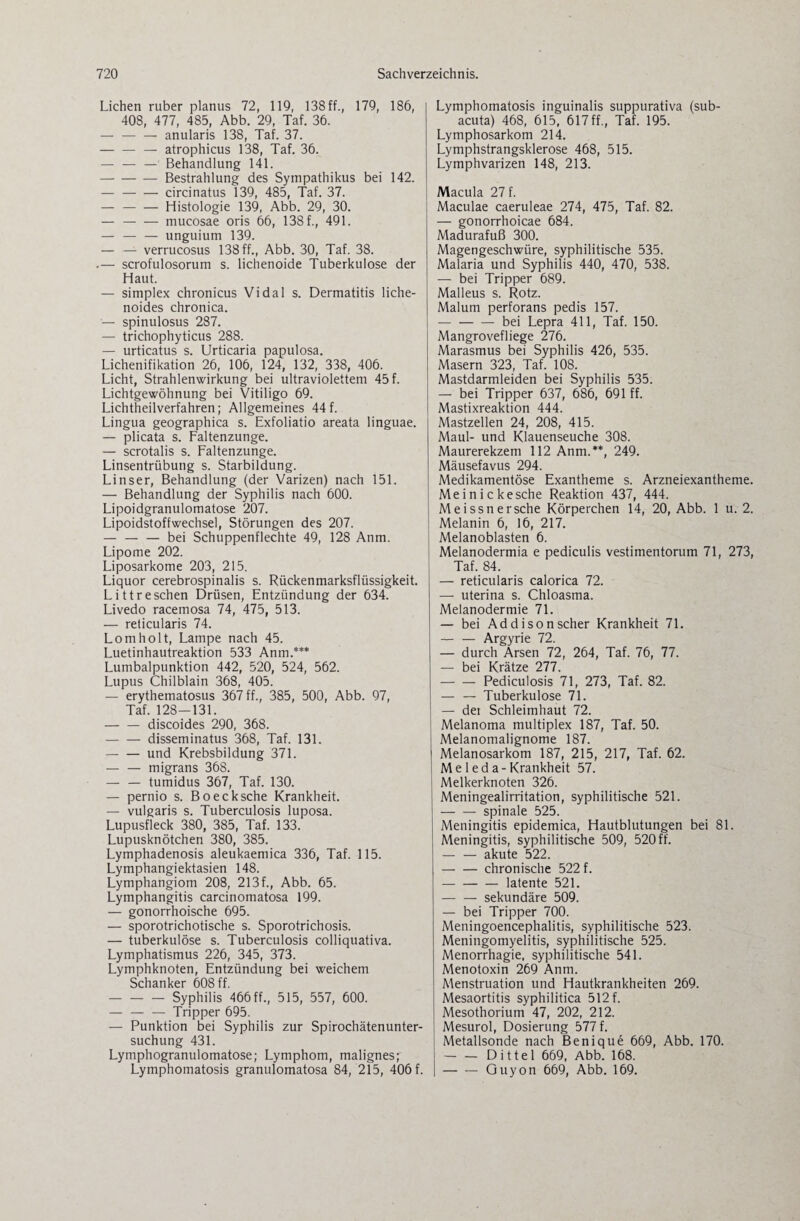 Lichen ruber planus 72, 119, 138 ff., 179, 186, 408, 477, 485, Abb. 29, Taf. 36. — -anularis 138, Taf. 37. -— atrophicus 138, Taf. 36. — — — Behandlung 141. -Bestrahlung des Sympathikus bei 142. -circinatus 139, 485, Taf. 37. — -Histologie 139, Abb. 29, 30. — -mucosae oris 66, 138 f., 491. — — — unguium 139. — — verrucosus 138 ff., Abb. 30, Taf. 38. .— scrofulosorum s. lichenoide Tuberkulose der Haut. — simplex chronicus Vidal s. Dermatitis liche¬ noides chronica. — spinulosus 287. — trichophyticus 288. — urticatus s. Urticaria papulosa. Lichenifikation 26, 106, 124, 132, 338, 406. Licht, Strahlenwirkung bei ultraviolettem 45 f. Lichtgewöhnung bei Vitiligo 69. Lichtheilverfahren; Allgemeines 44f. Lingua geographica s. Exfoliatio areata linguae. — plicata s. Faltenzunge. — scrotalis s. Faltenzunge. Linsentrübung s. Starbildung. Linser, Behandlung (der Varizen) nach 151. — Behandlung der Syphilis nach 600. Lipoidgranulomatose 207. Lipoidstoffwechsel, Störungen des 207. — — — bei Schuppenflechte 49, 128 Anm. Lipome 202. Liposarkome 203, 215. Liquor cerebrospinalis s. Rückenmarksflüssigkeit. Littreschen Drüsen, Entzündung der 634. Livedo racemosa 74, 475, 513. — reticularis 74. Lomholt, Lampe nach 45. Luetinhautreaktion 533 Anm.*** Lumbalpunktion 442, 520, 524, 562. Lupus Chilblain 368, 405. — erythematosus 367 ff., 385, 500, Abb. 97, Taf. 128-131. -discoides 290, 368. -disseminatus 368, Taf. 131. — — und Krebsbildung 371. — — migrans 368. — — tumidus 367, Taf. 130. — pernio s. Boecksche Krankheit. — vulgaris s. Tuberculosis luposa. Lupusfleck 380, 385, Taf. 133. Lupusknötchen 380, 385. Lymphadenosis aleukaemica 336, Taf. 115. Lymphangiektasien 148. Lymphangiom 208, 213f., Abb. 65. Lymphangitis carcinomatosa 199. — gonorrhoische 695. — sporotrichotische s. Sporotrichosis. — tuberkulöse s. Tuberculosis colliquativa. Lymphatismus 226, 345, 373. Lymphknoten, Entzündung bei weichem Schanker 608 ff. -Syphilis 466 ff., 515, 557, 600. — — — Tripper 695. — Punktion bei Syphilis zur Spirochätenunter¬ suchung 431. Lymphogranulomatose; Lymphom, malignes; Lymphomatosis granulomatosa 84, 215, 406 f. Lymphomatosis inguinalis suppurativa (sub¬ acuta) 468, 615, 617 ff., Taf. 195. Lymphosarkom 214. Lymphstrangsklerose 468, 515. Lymphvarizen 148, 213. Macula 27 f. Maculae caeruleae 274, 475, Taf. 82. — gonorrhoicae 684. Madurafuß 300. Magengeschwüre, syphilitische 535. Malaria und Syphilis 440, 470, 538. — bei Tripper 689. Malleus s. Rotz. Malum perforans pedis 157. -bei Lepra 411, Taf. 150. Mangrovefliege 276. Marasmus bei Syphilis 426, 535. Masern 323, Taf. 108. Mastdarmleiden bei Syphilis 535. — bei Tripper 637, 686, 691 ff. Mastixreaktion 444. Mastzellen 24, 208, 415. Maul- und Klauenseuche 308. Maurerekzem 112 Anm.**, 249. Mäusefavus 294. Medikamentöse Exantheme s. Arzneiexantheme. Meinickesche Reaktion 437, 444. Meissnersehe Körperchen 14, 20, Abb. 1 u. 2. Melanin 6, 16, 217. Melanoblasten 6. Melanodermia e pediculis vestimentorum 71, 273, Taf. 84. — reticularis calorica 72. — uterina s. Chloasma. Melanodermie 71. — bei Addison scher Krankheit 71. — — Argyrie 72. — durch Arsen 72, 264, Taf. 76, 77. — bei Krätze 277. -Pediculosis 71, 273, Taf. 82. — — Tuberkulose 71. — dei Schleimhaut 72. Melanoma multiplex 187, Taf. 50. Melanomalignome 187. Melanosarkom 187, 215, 217, Taf. 62. M e 1 e d a-Krankheit 57. Melkerknoten 326. Meningealirritation, syphilitische 521. -spinale 525. Meningitis epidemica, Hautblutungen bei 81. Meningitis, syphilitische 509, 520 ff. — — akute 522. -chronische 522 f. — -latente 521. -sekundäre 509. — bei Tripper 700. Meningoencephalitis, syphilitische 523. Meningomyelitis, syphilitische 525. Menorrhagie, syphilitische 541. Menotoxin 269 Anm. Menstruation und Hautkrankheiten 269. Mesaortitis syphilitica 512 f. Mesothorium 47, 202, 212. Mesurol, Dosierung 577 f. Metallsonde nach Benique 669, Abb. 170. — — Dittel 669, Abb. 168. -Guyon 669, Abb. 169.