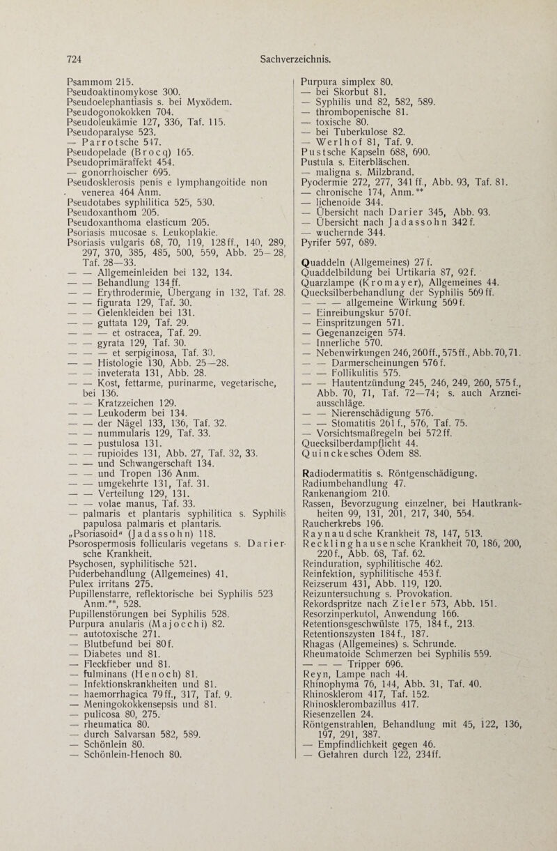 Psammom 215. Pseudoaktinomykose 300. Pseudoelephantiasis s. bei Myxödem. Pseudogonokokken 704. Pseudoleukämie 127, 336, Taf. 115. Pseudoparalyse 523. — Parrotsche 517. Pseudopelade (Brocq) 165. Pseudoprimäraffekt 454. — gonorrhoischer 695. Pseudosklerosis penis e lymphangoitide non venerea 464 Anm. Pseudotabes syphilitica 525, 530. Pseudoxanthom 205. Pseudoxanthoma elasticum 205. Psoriasis mucosae s. Leukoplakie. Psoriasis vulgaris 68, 70, 119, 128 ff., 140, 289, 297, 370, 385, 485, 500, 559, Abb. 25-28, Taf. 28—33. — — Allgemeinleiden bei 132, 134. -Behandlung 134 ff. — — Erythrodermie, Übergang in 132, Taf. 28. — — figurata 129, Taf. 30. — — Gelenkleiden bei 131. -guttata 129, Taf. 29. — -et ostracea, Taf. 29. -gyrata 129, Taf. 30. — — — et serpiginosa, Taf. 30. -Histologie 130, Abb. 25—28. — — inveterata 131, Abb. 28. — — Kost, fettarme, purinarme, vegetarische, bei 136. — — Kratzzeichen 129. — — Leukoderm bei 134. -der Nägel 133, 136, Taf. 32. — — nummularis 129, Taf. 33. — — pustulosa 131. — — rupioides 131, Abb. 27, Taf. 32, 33. -und Schwangerschaft 134. — — und Tropen 136 Anm. -umgekehrte 131, Taf. 31. -Verteilung 129, 131. — — volae manus, Taf. 33. — palmaris et plantaris syphilitica s. Syphilis papulosa palmaris et plantaris. „Psoriasoid (Jadassohn) 118. Psorospermosis follicularis vegetans s. Dari er¬ sehe Krankheit. Psychosen, syphilitische 521. Puderbehandlung (Allgemeines) 4L Pulex irritans 275. Pupillenstarre, reflektorische bei Syphilis 523 Anm.**, 528. Pupillenstörungen bei Syphilis 528. Purpura anularis (Majocchi) 82. — autotoxische 271. — Blutbefund bei 80 f. — Diabetes und 81. — Fleckfieber und 81. — fulminans (Henoch) 81. — Infektionskrankheiten und 81. — haemorrhagica 79 ff., 317, Taf. 9. — Meningokokkensepsis und 81. — pulicosa 80, 275. — rheumatica 80. — durch Salvarsan 582, 589. — Schönlein 80. — Schönlein-Henoch 80. Purpura Simplex 80. — bei Skorbut 81. — Syphilis und 82, 582, 589. — thrombopenische 81. — toxische 80. — bei Tuberkulose 82. — Werlhof 81, Taf. 9. Pu st sehe Kapseln 688, 690. Pustula s. Eiterbläschen. — maligna s. Milzbrand. Pyodermie 272, 277, 341 ff., Abb. 93, Taf. 81. — chronische 174, Anm.** — lichenoide 344. — Übersicht nach Darier 345, Abb. 93. — Übersicht nach Jadassohn 342f. —- wuchernde 344. Pyrifer 597, 689. Quaddeln (Allgemeines) 27 f. Quaddelbildung bei Urtikaria 87, 92 f. Quarzlampe (Kromayer), Allgemeines 44. Quecksilberbehandlung der Syphilis 569 ff. — — — allgemeine Wirkung 569 f. — Einreibungskur 570f. — Einspritzungen 571. — Gegenanzeigen 574. — Innerliche 570. — Nebenwirkungen 246,260ff., 575ff., Abb.70,71. — — Darmerscheinungen 576 f. — — Follikulitis 575. — — Hautentzündung 245, 246, 249, 260, 575 f., Abb. 70, 71, Taf. 72—74; s. auch Arznei¬ ausschläge. -Nierenschädigung 576. -Stomatitis 261 f., 576, Taf. 75. — Vorsichtsmaßregeln bei 572 ff. Quecksilberdampflicht 44. Quinckesches Ödem 88. Radiodermatitis s. Röntgenschädigung. Radiumbehandlung 47. Rankenangiom 210. Rassen, Bevorzugung einzelner, bei Hautkrank¬ heiten 99, 131, 201, 217, 340, 554. Raucherkrebs 196. Raynaudsche Krankheit 78, 147, 513. Recklinghausen sehe Krankheit 70, 186, 200, 220 f., Abb. 68, Taf. 62. Reinduration, syphilitische 462. Reinfektion, syphilitische 453 f. Reizserum 431, Abb. 119, 120. Reizuntersuchung s. Provokation. Rekordspritze nach Zieler 573, Abb. 151. Resorzinperkutol, Anwendung 166. Retentionsgeschwülste 175, 184 f., 213. Retentionszysten 184 f., 187. Rhagas (Allgemeines) s. Schrunde. Rheumatoide Schmerzen bei Syphilis 559. — — — Tripper 696. Reyn, Lampe nach 44. Rhinophyma 76, 144, Abb. 31, Taf. 40. Rhinosklerom 417, Taf. 152. Rhinosklerombazillus 417. Riesenzellen 24. Röntgenstrahlen, Behandlung mit 45, 122, 136, 197, 291, 387. — Empfindlichkeit gegen 46. — Gefahren durch 122, 234ff.