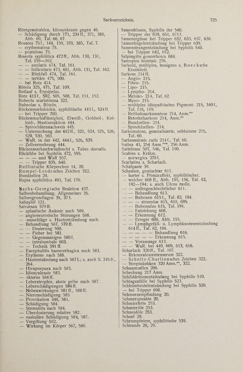 Röntgenstrahlen, Idiosynkrasie gegen 46. — Schädigung durch 171, 234 ff., 371, 388, Abb. 69, Taf. 66, 67. Rosacea 75f., 144, 159, 370, 385, Taf. 7. — erythematosa 75. — pustulosa 75. Roseola syphilitica 472 ff., Abb. 130, 131, Taf. 159—162. -anularis 474, Taf. 161. - — follicularis 473, 481, Abb. 131, Taf. 162. — — Rückfall 474, Taf. 161. — — tertiäre 475, 500. — bei Rotz 414. Röteln 325, 475, Taf. 109. Rotlauf s. Erysipelas. Rotz 413 f., 502, 505, 508, Taf. 151, 152. Rubeola scarlatinosa 322. Rubeolae s. Röteln. Rückenmarksleiden, syphilitische 443 f., 524 ff. — bei Tripper 700. Rückenmarksflüssigkeit, Eiweiß-, Goldsol-, Kol¬ loid-, Mastixreaktion 444. — Spirochätennachweis 445. — Untersuchung der 442 ff., 521, 524, 525, 526, 529 530 563. — WaR. in’ der 442, 444 f., 526, 529. — Zellvermehrung 444. Rückenmarksschwindsucht s. Tabes dorsalis. Rückfälle bei Syphilis 472, 595. -und WaR 557. — — Tripper 635, 648. Ruffinische Körperchen 14, 20. Rumpel-Leedesches Zeichen 322. Rundzellen 24. Rupia syphilitica 493, Taf. 176. Sachs-Georgische Reaktion 437. Salbenbehandlung, Allgemeines 35. Salbengrundlagen 35, 37 f. Salizylöl 121. Salvarsan 579 ff. — apiastische Anämie nach 589. — angioneurotische Störungen 588. - -ausschläge s. Hautentzündung nach. — Behandlung 567, 579 ff. -Dosierung 590. -Fieber bei 581. — — Gegenanzeigen 580 f. — — intralumbale 603. — — Technik 591 ff. — Encephalitis haemorrhagica nach 583. — Erytheme nach 588. — Hautentzündung nach 587 f.; s. auch S. 245 ft., 264. — Hirnpurpura nach 583. — Idiosynkrasie 583. -ikterus 584 ff. — Leberatrophie, akute gelbe nach 587. — Leberschädigungen 584 ff. — Nebenwirkungen 581 ff., 588 ff. — Nierenschädigung 583. — Provokation 448, 561. — Schädigung 584. — Stomatitis nach 584. — Überdosierung relative 582. — vaskuläre Schädigung 584, 587. — Vergiftung 582. — Wirkung im Körper 567, 580. Samenblasen, Syphilis der 540. — Tripper der 639, 651, 671 f. Samenergüsse bei Tripper 632, 633, 637, 638. Samenhügelentzündung bei Tripper 639. Samenstrangentzündung bei Syphilis 540. — bei Tripper 642, 672. Salpingitis gonorrhoica 684. Sarcoptes hominis 276. Sarkoid, multiples, benignes s. Boecksche Krankheit. Sarkom 214 ff. — Angio- 215. — Fibro- 215. — Lipo- 215. — Lympho- 214. — Melano- 214, Taf. 62. - Myxo- 215. —- multiples idiopathisches Pigment- 215, 340f., Taf. 118, 119. — Retikulosarkomatose 214, Anm.** Retothelsarkom 214, Anm.** — Rundzellen- 214. — Spindelzellen- 214. Sarkomatose, generalisierte, subkutane 215, Taf. 60. Sarkomatosis cutis 214 f., Taf. 60. Satina 43, 254 Anm.***, 256 Anm. Sattelnase 507, 546, Taf. 190. Scabies s. Krätze. — norwegica 278 f. Scarlatina s. Scharlach. Schälpaste 39. Schanker, gemischter 611. — harter s. Primäraffekt, syphilitischer. — weicher 608 ff., Abb. 155, 156, Taf. 82, 192—194; s. auch Ulcus molle. -außergeschlechtlicher 611. -Behandlung 613. -Bubonen 615 f., Taf.-82, 194. -strumöse 615, 618, 695. — — Bubonulus 615, Taf. 194. — — Entstehung 608. — — Erkennung 612. — — Erreger 608, Abb. 155. — — Lymphgefäß- u. Lymphknotenentzündung 614 ff., Taf. 82, 194. - — — Behandlung 616. --— Erkennung 615. -- Voraussage 613. -WaR. bei 440, 609, 613, 616. Scharlach 320 ff., Taf. 107. — Rekonvaleszentenserum 322. — Schultz-Charltonsches Zeichen 322. — Streptokokken 320 Anm.**, 322. Schaumzellen 206. Scheckung 217 Anm. Schilddrüsenentzündung bei Syphilis 510. Schlaganfälle bei Syphilis 523. Schleimbeutelentzündung bei Syphilis 520. — bei Tripper 698. Schmerzempfindung 20. Schmerzpunkte 20. Schmierfette 253. Schmieröle 253. Schneidöle 253. Schorf 29. j Schrumpfniere, syphilitische 539. | Schrunde 28, 29.