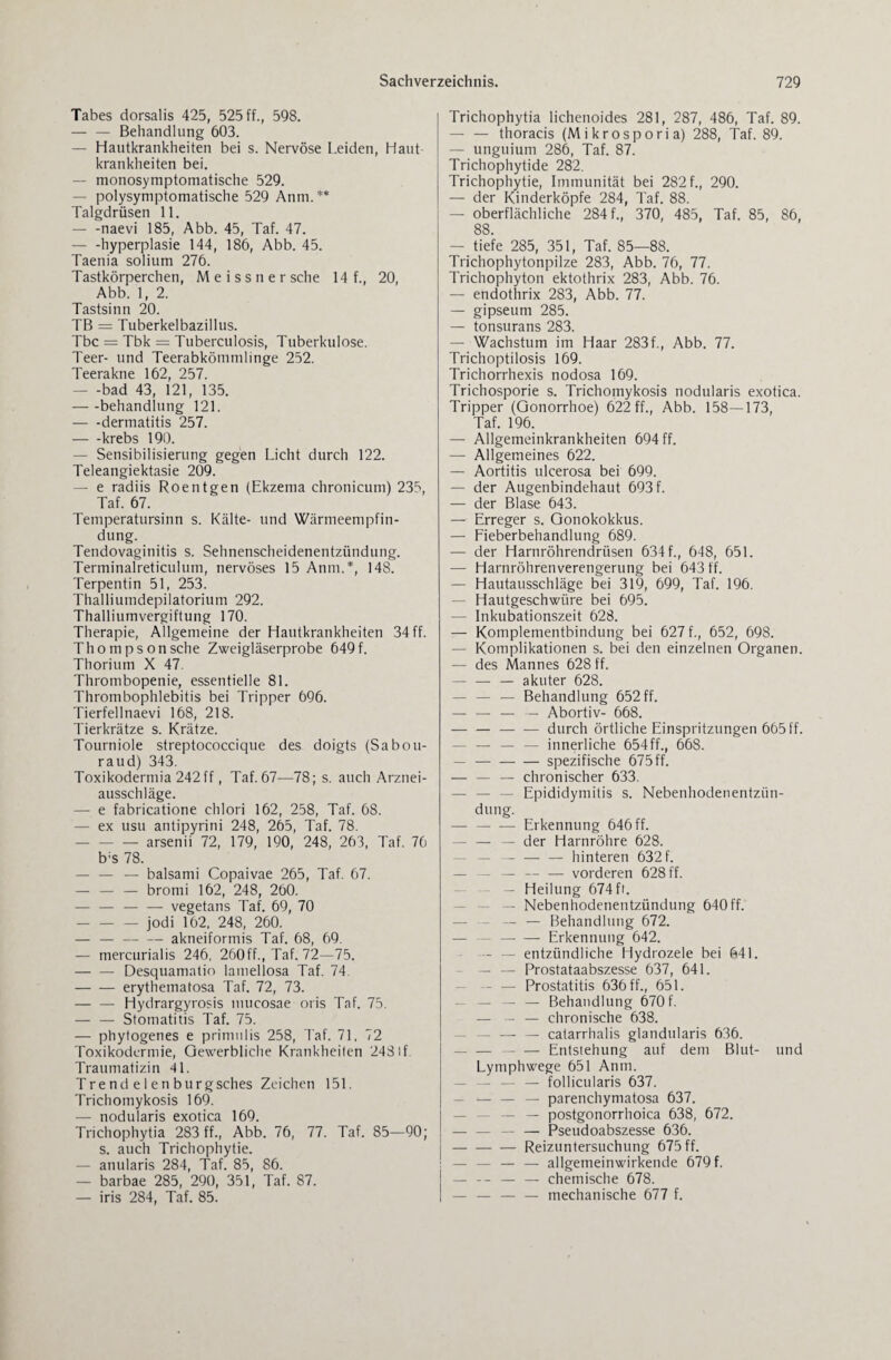 Tabes dorsalis 425, 525 ff., 598. — — Behandlung 603. — Hautkrankheiten bei s. Nervöse Leiden, Haut¬ krankheiten bei. — monosymptomatische 529. — polysymptomatische 529 Anm. ** Talgdrüsen 11. — -naevi 185, Abb. 45, Taf. 47. — -hyperplasie 144, 186, Abb. 45. Taenia solium 276. Tastkörperchen, M e i s s n e r sehe 14 f., 20, Abb. 1, 2. Tastsinn 20. TB = Tuberkelbazillus. Tbc = Tbk = Tuberculosis, Tuberkulose. Teer- und Teerabkömmlinge 252. Teerakne 162, 257. — -bad 43, 121, 135. -behandlung 121. — -dermatitis 257. -krebs 190. — Sensibilisierung gegen Licht durch 122. Teleangiektasie 209. — e radiis Roentgen (Ekzema chronicum) 235, Taf. 67. Temperatursinn s. Kälte- und Wärmeempfin¬ dung. Tendovaginitis s. Sehnenscheidenentzündung. Terminalreticulum, nervöses 15 Anm.*, 148. Terpentin 51, 253. Thalliumdepilatorium 292. Thalliumvergiftung 170. Therapie, Allgemeine der Hautkrankheiten 34 ff. Thompson sehe Zweigläserprobe 649 f. Thorium X 47. Thrombopenie, essentielle 81. Thrombophlebitis bei Tripper 696. Tierfellnaevi 168, 218. Tierkrätze s. Krätze. Tourniole streptococcique des doigts (Sabou- raud) 343. Toxikodermia 242 ff, Taf. 67—78; s. auch Arznei- ausschläge. — e fabricatione chlori 162, 258, Taf. 68. — ex usu antipyrini 248, 265, Taf. 78. -arsenii 72, 179, 190, 248, 263, Taf. 76 b:s 78. — — — balsami Copaivae 265, Taf. 67. — — — bromi 162, 248, 260. --vegetans Taf. 69, 70 -jodi 162, 248, 260. — — — — akneiformis Taf. 68, 69. — mercurialis 246, 260ff., Taf. 72—75. -Desquamatio lamellosa Taf. 74. -erythematosa Taf. 72, 73. -Hydrargyrosis mucosae oris Taf. 75. — — Stomatitis Taf. 75. — phytogenes e primulis 258, Taf. 71, 72 Toxikodermie, Gewerbliche Krankheiten 248lf Traumatizin 4L Trend e 1 en burgsches Zeichen 151. Trichomykosis 169. — nodularis exotica 169. Trichophytia 283 ff., Abb. 76, 77. Taf. 85—90; s. auch Trichophytie. — anularis 284, Taf. 85, 86. — barbae 285, 290, 351, Taf. 87. — iris 284, Taf. 85. Trichophytia lichenoides 281, 287, 486, Taf. 89. — — thoracis (Mikrosporia) 288, Taf. 89. — unguium 286, Taf. 87. Trichophytide 282. Trichophytie, Immunität bei 282 f., 290. — der Kinderköpfe 284, Taf. 88. — oberflächliche 284 f., 370, 485, Taf. 85, 86, 88. — tiefe 285, 351, Taf. 85—88. Trichophytonpilze 283, Abb. 76, 77. Trichophyton ektothrix 283, Abb. 76. — endothrix 283, Abb. 77. — gipseum 285. — tonsurans 283. — Wachstum im Haar 283f., Abb. 77. Trichoptilosis 169. Trichorrhexis nodosa 169. Trichosporie s. Trichomykosis nodularis exotica. Tripper (Gonorrhoe) 622 ff., Abb. 158—173, Taf. 196. — Allgemeinkrankheiten 694 ff. — Allgemeines 622. — Aortitis ulcerosa bei 699. — der Augenbindehaut 693 f. — der Blase 643. — Erreger s. Gonokokkus. — Fieberbehandlung 689. — der Harnröhrendrüsen 634 f., 648, 651. — Harnröhrenverengerung bei 643 ff. — Hautausschläge bei 319, 699, Taf. 196. — Hautgeschwüre bei 695. — Inkubationszeit 628. — Komplementbindung bei 627 f., 652, 698. — Komplikationen s. bei den einzelnen Organen. — des Mannes 628 ff. -- — akuter 628. — — — Behandlung 652 ff. — — — — Abortiv- 668. --durch örtliche Einspritzungen 665 ff. - — — — innerliche 654ff., 668. — -spezifische 675 ff. — — — chronischer 633. - Epididymitis s. Nebenhodenentzün¬ dung. -Erkennung 646 ff. — — — der Harnröhre 628. — -— hinteren 632 f. — — —-vorderen 628 ff. — Heilung 674 fr. — Nebenhodenentzündung 640ff. - — Behandlung 672. - Erkennung 642. - — entzündliche Hydrozele bei 641. — — Prostataabszesse 637, 641. - — Prostatitis 636 ff., 651. — — — — Behandlung 670 f. — — — chronische 638. - — — catarrhalis glandularis 636. - — Entstehung auf dem Blut- und Lymphwege 651 Anm. — — — — follicularis 637. — — — parenchymatosa 637. — — postgonorrhoica 638, 672. — — — — Pseudoabszesse 636. |-Reizuntersuchung 675 ff. — — — — allgemeinwirkende 679 f. — -- — — chemische 678. — — — — mechanische 677 f.