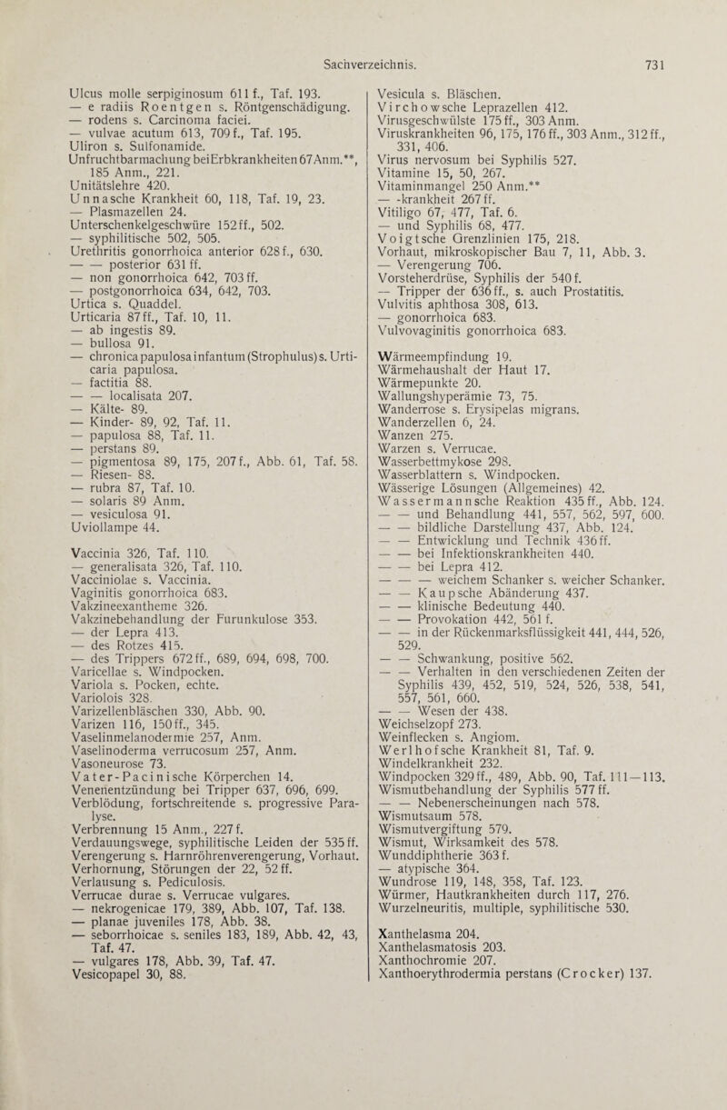 Ulcus molle serpiginosum 611 f., Taf. 193. — e radiis Roentgen s. Röntgenschädigung. — rodens s. Carcinoma faciei. — vulvae acutum 613, 709 f., Taf. 195. Uliron s. Sulfonamide. Unfruchtbarmachung beiErbkrankheiten 67 Anm.**, 185 Anm., 221. Unitätslehre 420. Un nasche Krankheit 60, 118, Taf. 19, 23. — Plasmazellen 24. Unterschenkelgeschwüre 152 ff., 502. — syphilitische 502, 505. Urethritis gonorrhoica anterior 628 f., 630. -posterior 631 ff. — non gonorrhoica 642, 703 ff. — postgonorrhoica 634, 642, 703. Urtica s. Quaddel. Urticaria 87 ff., Taf. 10, 11. — ab ingestis 89. — bullosa 91. — chronica papulosainfantum(Strophulus)s. Urti¬ caria papulosa. — factitia 88. -localisata 207. — Kälte- 89. — Kinder- 89, 92, Taf. 11. — papulosa 88, Taf. 11. — perstans 89. — pigmentosa 89, 175, 207 f., Abb. 61, Taf. 58. — Riesen- 88. — rubra 87, Taf. 10. — solaris 89 Anm. — vesiculosa 91. Uviollampe 44. Vaccinia 326, Taf. 110. — generalisata 326, Taf. 110. Vacciniolae s. Vaccinia. Vaginitis gonorrhoica 683. Vakzineexantheme 326. Vakzinebehandlung der Furunkulose 353. — der Lepra 413. — des Rotzes 415. — des Trippers 672 ff., 689, 694, 698, 700. Varicellae s. Windpocken. Variola s. Pocken, echte. Variolois 328. Varizellenbläschen 330, Abb. 90. Varizen 116, 150 ff., 345. Vaselinmelanodermie 257, Anm. Vaselinoderma verrucosum 257, Anm. Vasoneurose 73. Vater-Pacinisehe Körperchen 14. Venenentzündung bei Tripper 637, 696, 699. Verblödung, fortschreitende s. progressive Para¬ lyse. Verbrennung 15 Anm., 227f. Verdauungswege, syphilitische Leiden der 535 ff. Verengerung s. Harnröhrenverengerung, Vorhaut. Verhornung, Störungen der 22, 52 ff. Verlausung s. Pediculosis. Verrucae durae s. Verrucae vulgares. — nekrogenicae 179, 389, Abb. 107, Taf. 138. — planae juveniles 178, Abb. 38. — seborrhoicae s. seniles 183, 189, Abb. 42, 43, Taf. 47. — vulgares 178, Abb. 39, Taf. 47. Vesicopapel 30, 88. Vesicula s. Bläschen. Virchowsche Leprazellen 412. Virusgeschwülste 175 ff., 303 Anm. Viruskrankheiten 96, 175, 176 ff., 303 Anm., 312 ff., 331, 406. Virus nervosum bei Syphilis 527. Vitamine 15, 50, 267. Vitaminmangel 250 Anm.** -krankheit 267 ff. Vitiligo 67, 477, Taf. 6. — und Syphilis 68, 477. Voigtsche Grenzlinien 175, 218. Vorhaut, mikroskopischer Bau 7, 11, Abb. 3. — Verengerung 706. Vorsteherdrüse, Syphilis der 540 f. — Tripper der 636 ff., s. auch Prostatitis. Vulvitis aphthosa 308, 613. — gonorrhoica 683. Vulvovaginitis gonorrhoica 683. Wärmeempfindung 19. Wärmehaushalt der Haut 17. Wärmepunkte 20. Wallungshyperämie 73, 75. Wanderrose s. Erysipelas migrans. Wanderzellen 6, 24. Wanzen 275. Warzen s. Verrucae. Wasserbettmykose 298. Wasserblattern s. Windpocken. Wässerige Lösungen (Allgemeines) 42. Wassermannsehe Reaktion 435ff., Abb. 124. — — und Behandlung 441, 557, 562, 597, 600. — — bildliche Darstellung 437, Abb. 124. — — Entwicklung und Technik 436ff. -bei Infektionskrankheiten 440. -bei Lepra 412. -weichem Schanker s. weicher Schanker. — — Kaupsehe Abänderung 437. -klinische Bedeutung 440. -Provokation 442, 561 f. -in der Rückenmarksflüssigkeit 441, 444, 526, 529. — — Schwankung, positive 562. — — Verhalten in den verschiedenen Zeiten der Syphilis 439, 452, 519, 524, 526, 538, 541, 557, 561, 660. — — Wesen der 438. Weichselzopf 273. Weinflecken s. Angiom. Werlhofsche Krankheit 81, Taf. 9. Windelkrankheit 232. Windpocken 329 ff., 489, Abb. 90, Taf. 111-113. Wismutbehandlung der Syphilis 577 ff. — — Nebenerscheinungen nach 578. Wismutsaum 578. Wismutvergiftung 579. Wismut, Wirksamkeit des 578. Wunddiphtherie 363 f. — atypische 364. Wundrose 119, 148, 358, Taf. 123. Würmer, Hautkrankheiten durch 117, 276. Wurzelneuritis, multiple, syphilitische 530. Xanthelasma 204. Xanthelasmatosis 203. Xanthochromie 207. Xanthoerythrodermia perstans (Crocker) 137.