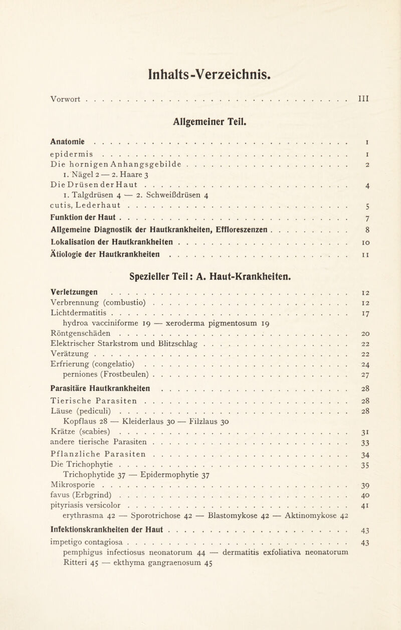 Inhalts-Verzeichnis. Vorwort. III Allgemeiner Teil. Anatomie. i epidermis. i Die hornigen Anhangsgebilde. 2 1. Nägel 2 — 2. Haare 3 Die Drüsen der Haut. 4 1. Talgdrüsen 4 — 2. Schweißdrüsen 4 cutis, Lederhaut. 5 Funktion der Haut. 7 Allgemeine Diagnostik der Hautkrankheiten, Effloreszenzen. 8 Lokalisation der Hautkrankheiten. 10 Ätiologie der Hautkrankheiten. 11 Spezieller Teil: A. Haut-Krankheiten. Verletzungen . 12 Verbrennung (combustio). 12 Lichtdermatitis. 17 hydroa vacciniforme 19 — xeroderma pigmentosum 19 Röntgenschäden. 20 Elektrischer Starkstrom und Blitzschlag. 22 Verätzung. 22 Erfrierung (congelatio). 24 perniones (Frostbeulen). 27 Parasitäre Hautkrankheiten . 28 Tierische Parasiten. 28 Läuse (pediculi). 28 Kopflaus 28 — Kleiderlaus 30 — Filzlaus 30 Krätze (scabies). 31 andere tierische Parasiten. 33 Pflanzliche Parasiten. 34 Die Trichophytie. 35 Trichophytide 37 — Epidermophytie 37 Mikrosporie. 39 favus (Erbgrind). 40 pityriasis versicolor. 41 erythrasma 42 — Sporotrichose 42 — Blastomykose 42 — Aktinomykose 42 Infektionskrankheiten der Haut. 43 impetigo contagiosa. 43 pemphigus infectiosus neonatorum 44 — dermatitis exfoliativa neonatorum Ritteri 45 — ekthyma gangraenosum 45