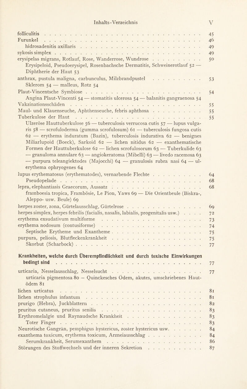 folliculitis. 45 Furunkel. 46 hidrosadenitis axillaris. 49 sykosis simplex. 49 erysipelas migrans, Rotlauf, Rose, Wanderrose, Wundrose. 50 Erysipeloid, Pseudoerysipel, Rosenbachsche Dermatitis, Schweinerotlauf 52 — Diphtherie der Haut 53 anthrax, pustula maligna, carbunculus, Milzbrandpustel . 53 Sklerom 54 — malleus, Rotz 54 Plaut-Vincentsche Symbiose. 54 Angina Plaut-Vincenti 54 — Stomatitis ulcerosa 54 — balanitis gangraenosa 54 Vakzinationsschäden. 55 Maul- und Klauenseuche, Aphthenseuche, febris aphthosa. 55 Tuberkulose der Haut. 55 Ulzeröse Hauttuberkulose 56 — tuberculosis verrucosa cutis 57 — lupus vulga¬ ris 58 — scrofuloderma (gumma scrofulosum) 61 — tuberculosis fungosa cutis 62 — erythema induratum (Bazin), tuberculosis indurativa 62 — benignes Miliarlupoid (Boeck), Sarkoid 62 — liehen nitidus 62 — exanthematische Formen der Hauttuberkulose 62 — liehen scrofulosorum 63 — Tuberkulide 63 — granuloma annulare 63 — angiokeratoma (Mibelli) 63 — livedo racemosa 63 — purpura teleangiektodes (Majocchi) 64 — granulosis rubra nasi 64 — ul- erythema ophryogenes 64 lupus erythematosus (erythematodes), vernarbende Flechte. 64 Pseudopelade. 68 lepra, elephantiasis Graecorum, Aussatz. 68 framboesia tropica, Frambösie, Le Pion, Yaws 69 — Die Orientbeule (Biskra-, Aleppo- usw. Beule) 69 herpes zoster, zona, Gürtelausschlag, Gürtelrose. 69 herpes simplex, herpes febrilis (facialis, nasalis, labialis, progenitalis usw.) .... 72 erythema exsudativum multiforme . 73 erythema nodosum (contusiforme) . 74 Septische Erytheme und Exantheme. 75 purpura, peliosis, Blutfleckenkrankheit. 75 Skorbut (Scharbock). 77 Krankheiten, welche durch Überempfindlichkeit und durch toxische Einwirkungen bedingt sind. 77 urticaria, Nesselausschlag, Nesselsucht. 77 urticaria pigmentosa 80 — Quinckesches Ödem, akutes, umschriebenes Haut¬ ödem 81 liehen urticatus . 81 liehen strophulus infantum. 81 prurigo (Hebra), Juckblattern. 82 pruritus cutaneus, pruritus senilis. 83 Erythromelalgie und Raynaudsche Krankheit. 83 Toter Finger. 83 Neurotische Gangrän, pemphigus hystericus, zoster hystericus usw. 84 exanthema toxicum, erythema toxicum, Arzneiausschlag. 84 Serumkrankheit, Serumexanthem. 86 Störungen des Stoffwechsels und der inneren Sekretion. 87