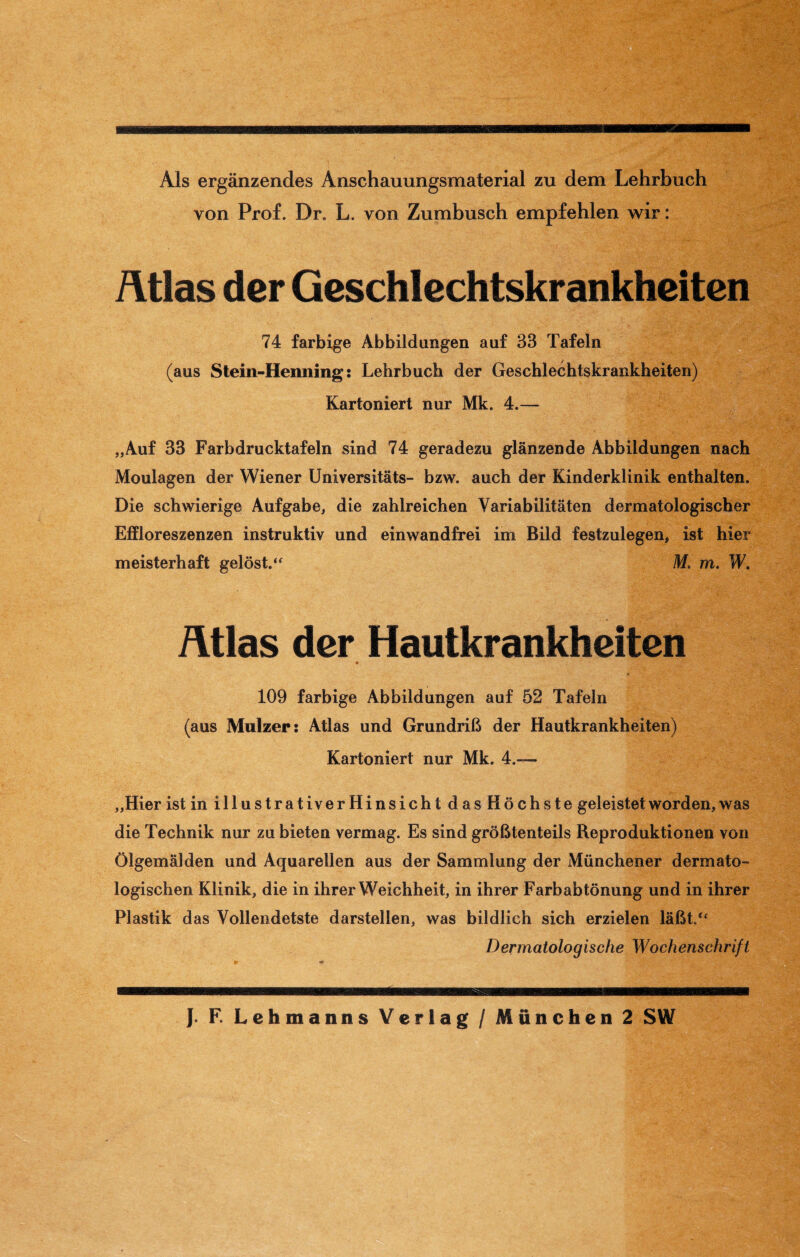 Als ergänzendes Anschauungsmaterial zu dem Lehrbuch von Prof. Dr. L. von Zumbusch empfehlen wir: Atlas der Geschlechtskrankheiten 74 farbige Abbildungen auf 33 Tafeln (aus Stein-Henning: Lehrbuch der Geschlechtskrankheiten) Kartoniert nur Mk. 4.— „Auf 33 Farbdrucktafeln sind 74 geradezu glänzende Abbildungen nach Moulagen der Wiener Universitäts- bzw. auch der Kinderklinik enthalten. Die schwierige Aufgabe, die zahlreichen Variabilitäten dermatologischer Effloreszenzen instruktiv und einwandfrei im Bild festzulegen, ist hier meisterhaft gelöst.“ M. m. W. Atlas der Hautkrankheiten 109 farbige Abbildungen auf 52 Tafeln (aus Mulzer: Atlas und Grundriß der Hautkrankheiten) Kartoniert nur Mk. 4»—- „Hier ist in illustrativ erHinsicht das Höchste geleistet worden, was die Technik nur zu bieten vermag. Es sind größtenteils Reproduktionen von Ölgemälden und Aquarellen aus der Sammlung der Münchener dermato¬ logischen Klinik, die in ihrer Weichheit, in ihrer Farbabtönung und in ihrer Plastik das Vollendetste darstellen, was bildlich sich erzielen läßt.“ Dermatologische Wochenschrift