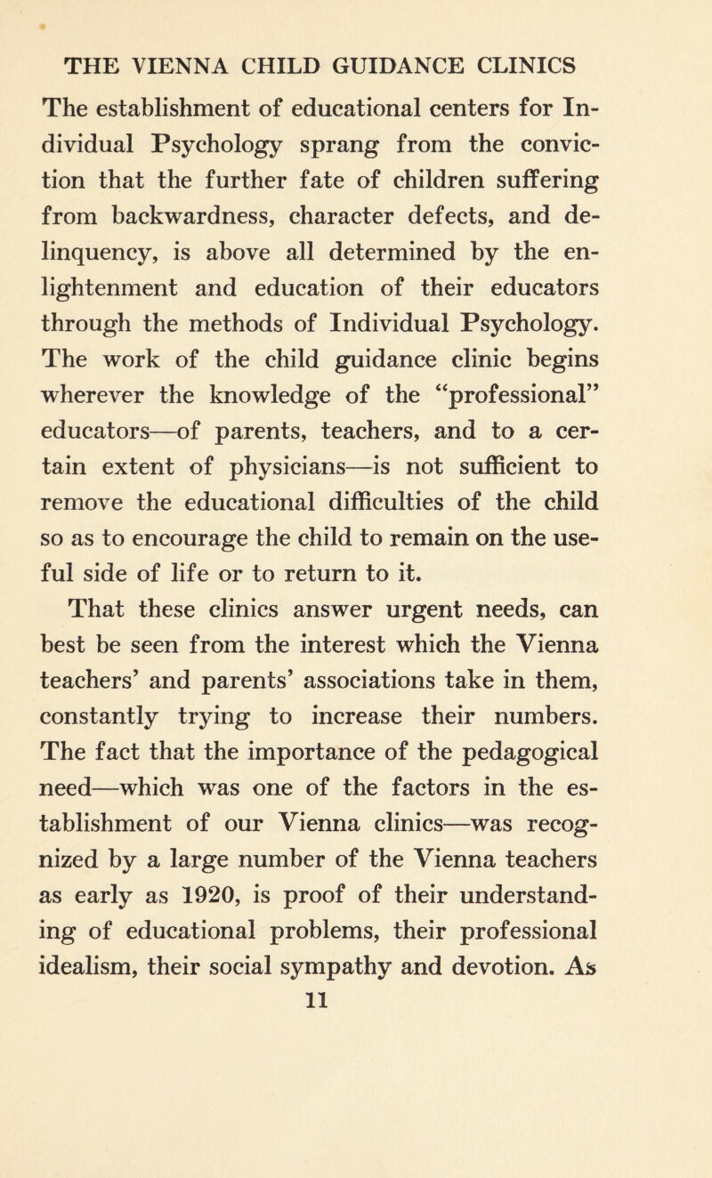 The establishment of educational centers for In¬ dividual Psychology sprang from the convic¬ tion that the further fate of children suffering from backwardness, character defects, and de¬ linquency, is above all determined by the en¬ lightenment and education of their educators through the methods of Individual Psychology. The work of the child guidance clinic begins wherever the knowledge of the “professional” educators—of parents, teachers, and to a cer¬ tain extent of physicians—is not sufficient to remove the educational difficulties of the child so as to encourage the child to remain on the use¬ ful side of life or to return to it. That these clinics answer urgent needs, can best be seen from the interest which the Vienna teachers’ and parents’ associations take in them, constantly trying to increase their numbers. The fact that the importance of the pedagogical need—which was one of the factors in the es¬ tablishment of our Vienna clinics—was recog¬ nized by a large number of the Vienna teachers as early as 1920, is proof of their understand¬ ing of educational problems, their professional idealism, their social sympathy and devotion. As
